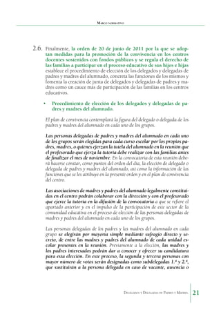 Marco normativo

2.6.	 Finalmente, la orden de 20 de junio de 2011 por la que se adop-

tan medidas para la promoción de la convivencia en los centros
docentes sostenidos con fondos públicos y se regula el derecho de
las familias a participar en el proceso educativo de sus hijos e hijas
establece el procedimiento de elección de los delegados y delegadas de
padres y madres del alumnado, concreta las funciones de los mismos y
fomenta la creación de junta de delegados y delegadas de padres y madres como un cauce más de participación de las familias en los centros
educativos.

•	 Procedimiento de elección de los delegados y delegadas de padres y madres del alumnado.
El plan de convivencia contemplará la figura del delegado o delegada de los
padres y madres del alumnado en cada uno de los grupos.
Las personas delegadas de padres y madres del alum­ ado en cada uno
n
de los grupos serán elegidas para cada curso escolar por los propios padres, madres, o quienes ejer­ an la tutela del alumnado en la reunión que
z
el profesorado que ejerza la tutoría debe realizar con las familias antes
de finalizar el mes de noviembre. En la convocatoria de esta reunión deberá hacerse cons­ ar, como puntos del orden del día, la elección de delegado o
t
delegada de padres y madres del alumnado, así como la in­ormación de las
f
funciones que se les atribuye en la presente orden y en el plan de convivencia
del centro.
Las asociaciones de madres y padres del alumnado le­ almente constituig
das en el centro podrán colaborar con la di­ ección y con el profesorado
r
que ejerce la tutoría en la difusión de la convocatoria a que se refiere el
apartado anterior y en el impulso de la participación de este sector de la
comunidad educativa en el proceso de elección de las personas delegadas de
madres y padres del alumnado en cada uno de los grupos.
Las personas delegadas de los padres y las madres del alumnado en cada
grupo se elegirán por mayoría simple me­ iante sufragio directo y sed
creto, de entre las madres y padres del alumnado de cada unidad escolar presentes en la reunión. Previamente a la elección, las madres y
los padres interesa­ os podrán dar a conocer y ofrecer su candidatura
d
para esta elección. En este proceso, la segunda y tercera personas con
mayor número de votos serán designadas como subdelegadas 1.ª y 2.ª,
que sustituirán a la persona delegada en caso de vacante, ausencia o

Delegados y Delegadas de Padres y Madres.

21

 