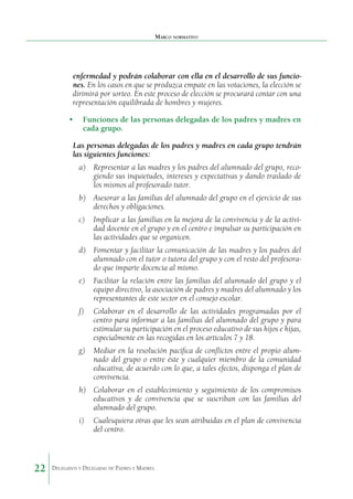 Marco normativo

enfermedad y podrán colaborar con ella en el desarrollo de sus funciones. En los casos en que se pro­ uzca empate en las votaciones, la elección se
d
dirimirá por sorteo. En este proceso de elección se procurará contar con una
representación equilibrada de hombres y mujeres.
•	 Funciones de las personas delegadas de los padres y madres en
cada grupo.
Las personas delegadas de los padres y madres en cada grupo tendrán
las siguientes funciones:
a)	 Representar a las madres y los padres del alumnado del grupo, recogiendo sus inquietudes, intereses y expectati­ as y dando traslado de
v
los mismos al profesorado tutor.
b)	 Asesorar a las familias del alumnado del grupo en el ejercicio de sus
derechos y obligaciones.
c)	 Implicar a las familias en la mejora de la convivencia y de la actividad docente en el grupo y en el centro e impulsar su participación en
las actividades que se organicen.
d)	 Fomentar y facilitar la comunicación de las madres y los padres del
alumnado con el tutor o tutora del grupo y con el resto del profesorado que imparte docencia al mismo.
e)	 Facilitar la relación entre las familias del alumnado del grupo y el
equipo directivo, la asociación de padres y madres del alumnado y los
representantes de este sector en el consejo escolar.
f)	

Colaborar en el desarrollo de las actividades programa­ as por el
d
centro para informar a las familias del alumnado del grupo y para
estimular su participación en el proceso educa­ ivo de sus hijos e hijas,
t
especialmente en las recogidas en los artículos 7 y 18.

g)	 Mediar en la resolución pacífica de conflictos entre el propio alumnado del grupo o entre éste y cualquier miembro de la comunidad
educativa, de acuerdo con lo que, a tales efectos, disponga el plan de
convivencia.
h)	 Colaborar en el establecimiento y seguimiento de los compromisos
educativos y de convivencia que se suscriban con las familias del
alumnado del grupo.
i)	 Cualesquiera otras que les sean atribuidas en el plan de convivencia
del centro.

22

Delegados y Delegadas de Padres y Madres.

 