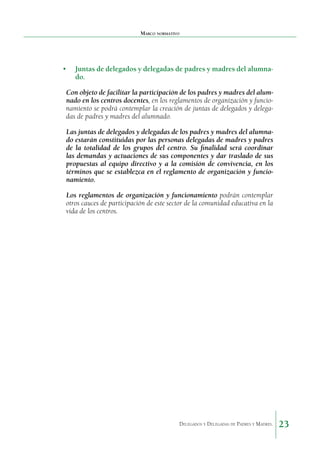 Marco normativo

•	 Juntas de delegados y delegadas de padres y madres del alumnado.
Con objeto de facilitar la participación de los padres y madres del alumnado en los centros docentes, en los regla­ entos de organización y funciom
namiento se podrá contem­ lar la creación de juntas de delegados y delegap
das de padres y madres del alumnado.
Las juntas de delegados y delegadas de los padres y madres del alumnado estarán constituidas por las personas delegadas de madres y padres
de la totalidad de los grupos del centro. Su finalidad será coordinar
las demandas y actua­ iones de sus componentes y dar traslado de sus
c
propuestas al equipo directivo y a la comisión de convivencia, en los
tér­ inos que se establezca en el reglamento de organización y funciom
namiento.
Los reglamentos de organización y funcionamiento po­ rán contemplar
d
otros cauces de participación de este sector de la comunidad educativa en la
vida de los centros.

Delegados y Delegadas de Padres y Madres.

23

 