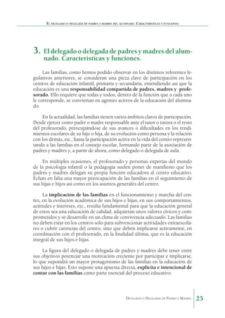 El delegado o delegada de padres y madres del alumnado. Características y funciones

3.	 El delegado o delegada de padres y madres del alumnado. Características y funciones.

Las familias, como hemos podido observar en los distintos referentes legislativos anteriores, se consideran una pieza clave de participación en los
centros de educación infantil, primaria y secundaria, entendiendo así que la
educación es una responsabilidad compartida de padres, madres y  profesorado. Ello requiere que todas y todos, dentro de la función que a cada uno
le corresponde, se conviertan en agentes activos de la educación del alumnado.
En la actualidad, las familias tienen varios ámbitos claros de participación.
Desde ejercer como padre o madre responsable ante el tutor o tutora o el resto
del profesorado, preocupándose de sus avances o dificultades en los rendimientos escolares de su hijo o hija, de su evolución como persona y la relación
con los demás, etc., hasta la participación activa en la vida del centro representando a las familias en el consejo escolar, formando parte de la asociación de
padres y madres y, a partir de ahora, como delegado o delegada de aula.
En múltiples ocasiones, el profesorado y personas expertas del mundo
de la psicología infantil o la pedagogía suelen poner de manifiesto que los
padres y madres delegan su propia función educadora al centro educativo.
Echan en falta una mayor preocupación de las familias en el seguimiento de
sus hijas e hijos así como en los asuntos generales del centro.
La implicación de las familias en el funcionamiento y marcha del centro, en la evolución académica de sus hijos e hijas, en sus comportamientos,
actitudes e intereses, etc., resulta fundamental para que la educación general
de estos sea una educación de calidad, adquieran unos valores cívicos y comprometidos y se desarrolle en un clima de convivencia adecuado. Las familias
no deben estar en los centros sólo para subvencionar actividades extraescolares o cubrir carencias del centro, sino que deben implicarse activamente, en
coordinación con el profesorado, en la finalidad última, que es la educación
integral de sus hijos e hijas.
La figura del delegado o delegada de padres y madres debe tener entre
sus objetivos potenciar una motivación creciente por participar e implicarse,
lo que supondrá un mayor protagonismo de las familias en la educación de
sus hijos e hijas. Esto supone una apuesta directa, explícita e intencional de
contar con las familias como parte esencial del proceso educativo.

Delegados y Delegadas de Padres y Madres.

25

 