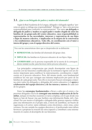 El delegado o delegada de padres y madres del alumnado. Características y funciones

3.1.	 ¿Qué es un Delegado de padres y madres del alumnado?
Según la Real Academia de la Lengua, delegado o delegada significa “persona en quien se delega una responsabilidad”. Delegar es “dar a otra persona
responsabilidad para conferirle su representación”. Por tanto un delegado o
delegada de padres y madres es aquel padre o madre elegido de entre las
familias de un grupo-aula del centro educativo, cuya responsabilidad es
representarlas en las necesidades, intereses y expectativas de sus hijos
e hijas de manera colectiva, e implicarlas en la mejora de la convivencia
y los rendimientos educativos. Todo ello, en coordinación con el tutor o
tutora del grupo y con el equipo directivo del centro.
Tres son las características clave que se desprenden de su definición:
➠	 REPRESENTAR a las familias del alumnado del grupo clase.
➠	 IMPLICAR a las familias en el proceso educativo de sus hijos e hijas.
➠	 COORDINARSE con la persona responsable de la tutoría de la correspondiente unidad escolar, para favorecer dicho proceso educativo.

Las principales competencias que puede desempeñar esta figura de
acuerdo con las funciones establecidas por la normativa vigente son un elemento importante para establecer la representación, coordinación e implicación en el proceso educativo. Pero, del mismo modo, será fundamental
establecer las vías que consigan una máxima implicación por parte de las
familias de cada grupo-aula. Para ello es necesario buscar estrategias conjuntas entre todos los delegados y delegadas del centro educativo y el apoyo y
colaboración del equipo directivo y de las tutoras y tutores de cada uno
de los grupos.
Entre las estrategias fundamentales a llevar a cabo por el centro y las
personas delegadas está la de conseguir una máxima implicación de las familias, aunque en muchas ocasiones es tarea compleja, con lo que desde esta
figura se han de buscar vías que faciliten una información fluida, útil y funcional. Por este motivo el delegado o delegada debe generar espacios visibles
para esta información en el propio aula, a través de asambleas, un buzón de
sugerencias o el correo -tanto ordinario como electrónico-, entre otras, como
veremos. En este sentido los equipos directivos y el profesorado tutor deben
favorecer y propiciar la creación de estos espacios y contribuir a una sistematización en cuanto al desempeño de sus funciones.

26

Delegados y Delegadas de Padres y Madres.

 