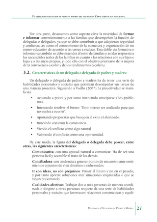 El delegado o delegada de padres y madres del alumnado. Características y funciones

Por otra parte, destacamos como aspecto clave la necesidad de formar
e informar convenientemente a las familias que desempeñen la función de
delegadas o delegados, ya que se debe contribuir a que adquieran seguridad
y confianza, así como el conocimiento de la estructura y organización de un
centro educativo de acuerdo a las tareas a realizar. Esta doble vía formativa e
informativa también se debe extender al resto de familias y así dar respuesta a
las necesidades reales de las familias en cuanto a las relaciones con sus hijos e
hijas y a las suyas propias, y todo ello con el objetivo prioritario de la mejora
de la convivencia escolar y de los rendimientos escolares.

3.2.	 Características de un delegado o delegada de padres y madres:
Un delegado o delegada de padres y madres ha de tener una serie de
habilidades personales y sociales que permitan desempeñar sus tareas de
una manera proactiva. Siguiendo a Vaello (2007), la proactividad se manifiesta:
•	 Actuando a priori, y por tanto intentando anticiparse a los problemas.
•	 Intentando resolver el futuro: “Esto merece ser analizado para que
no vuelva a ocurrir”.
•	 Aportando propuestas que busquen el éxito el alumnado.
•	 Buscando construir la convivencia
•	 Viendo el conflicto como algo natural
•	 Valorando el conflicto como una oportunidad.
De este modo, la figura del delegado o delegada debe poseer, entre
otras, las siguientes características:
	

Comunicativa: con una aptitud natural a comunicar. Ha de ser una
persona fácil y accesible al trato de los demás.

	

Conciliadora: con tendencia a generar puntos de encuentro ante sentimientos o puntos de vista distintos o enfrentados.

	

Ir con ideas, no con prejuicios: Pensar el futuro y no en el pasado,
y por tanto aportar soluciones ante situaciones enquistadas o que se
vayan presentando.

	

Cualidades afectivas: Trabajar dos o más personas de manera coordinada o dirigirte a otras personas requiere de una serie de habilidades
personales y sociales que favorezcan relaciones constructivas y equili-

Delegados y Delegadas de Padres y Madres.

27

 