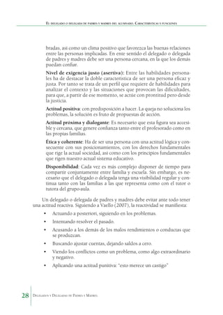 El delegado o delegada de padres y madres del alumnado. Características y funciones

bradas, así como un clima positivo que favorezca las buenas relaciones
entre las personas implicadas. En ente sentido el delegado o delegada
de padres y madres debe ser una persona cercana, en la que los demás
puedan confiar.
	

Nivel de exigencia justo (asertiva): Entre las habilidades personales ha de destacar la doble característica de ser una persona eficaz y
justa. Por tanto se trata de un perfil que requiere de habilidades para
analizar el contexto y las situaciones que provocan las dificultades,
para que, a partir de ese momento, se actúe con prontitud pero desde
la justicia.

	

Actitud positiva: con predisposición a hacer. La queja no soluciona los
problemas, la solución es fruto de propuestas de acción.

	

Actitud próxima y dialogante: Es necesario que esta figura sea accesible y cercana, que genere confianza tanto entre el profesorado como en
las propias familias.

	

Ética y coherente: Ha de ser una persona con una actitud lógica y consecuente con sus posicionamientos, con los derechos fundamentales
que rige la actual sociedad, así como con los principios fundamentales
que rigen nuestro actual sistema educativo.

	

Disponibilidad: Cada vez es más complejo disponer de tiempo para
compartir conjuntamente entre familia y escuela. Sin embargo, es necesario que el delegado o delegada tenga una visibilidad regular y continua tanto con las familias a las que representa como con el tutor o
tutora del grupo-aula.

Un delegado o delegada de padres y madres debe evitar ante todo tener
una actitud reactiva. Siguiendo a Vaello (2007), la reactividad se manifiesta:
•	 Actuando a posteriori, siguiendo en los problemas.
•	 Intentando resolver el pasado.
•	 Acusando a los demás de los malos rendimientos o conductas que
se produzcan.
•	 Buscando ajustar cuentas, dejando saldos a cero.
•	 Viendo los conflictos como un problema, como algo extraordinario
y negativo.
•	 Aplicando una actitud punitiva: “esto merece un castigo”

28

Delegados y Delegadas de Padres y Madres.

 