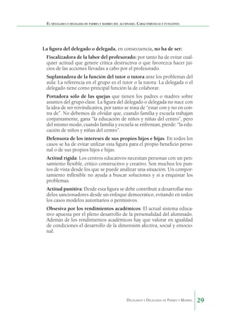 El delegado o delegada de padres y madres del alumnado. Características y funciones

La figura del delegado o delegada, en consecuencia, no ha de ser:
	

Fiscalizadora de la labor del profesorado: por tanto ha de evitar cualquier actitud que genere crítica destructiva o que favorezca hacer juicios de las acciones llevadas a cabo por el profesorado.

	

Suplantadora de la función del tutor o tutora ante los problemas del
aula: La referencia en el grupo es el tutor o la tutora. La delegada o el
delegado tiene como principal función la de colaborar.

	

Portadora sólo de las quejas que tienen los padres o madres sobre
asuntos del grupo-clase. La figura del delegado o delegada no nace con
la idea de ser reivindicativa, por tanto se trata de “estar con y no en contra de”. No debemos de olvidar que, cuando familia y escuela trabajan
conjuntamente, gana “la educación de niños y niñas del centro”, pero
del mismo modo, cuando familia y escuela se enfrentan, pierde: “la educación de niños y niñas del centro”.

	

Defensora de los intereses de sus propios hijos e hijas. En todos los
casos se ha de evitar utilizar esta figura para el propio beneficio personal o de sus propios hijos e hijas.

	

Actitud rígida: Los centros educativos necesitan personas con un pensamiento flexible, crítico constructivo y creativo. Son muchos los puntos de vista desde los que se puede analizar una situación. Un comportamiento inflexible no ayuda a buscar soluciones y sí a enquistar los
problemas.

	

Actitud punitiva: Desde esta figura se debe contribuir a desarrollar modelos sancionadores desde un enfoque democrático, evitando en todos
los casos modelos autoritarios o permisivos.

	

Obsesiva por los rendimientos académicos: El actual sistema educativo apuesta por el pleno desarrollo de la personalidad del alumnado.
Además de los rendimientos académicos hay que valorar en igualdad
de condiciones el desarrollo de la dimensión afectiva, social y emocional.

Delegados y Delegadas de Padres y Madres.

29

 
