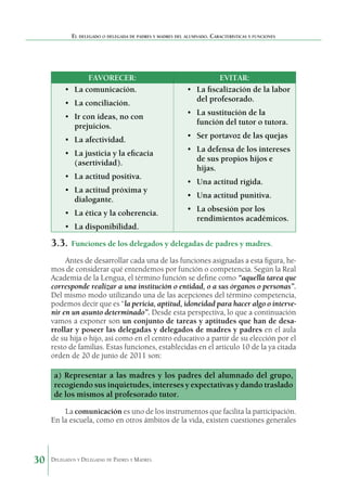 El delegado o delegada de padres y madres del alumnado. Características y funciones

FAVORECER:
•	 La comunicación.
•	 La conciliación.
•	 Ir con ideas, no con
prejuicios.
•	 La afectividad.
•	 La justicia y la eficacia
(asertividad).
•	 La actitud positiva.
•	 La actitud próxima y
dialogante.
•	 La ética y la coherencia.
•	 La disponibilidad.

EVITAR:
•	 La fiscalización de la labor
del profesorado.
•	 La sustitución de la
función del tutor o tutora.
•	 Ser portavoz de las quejas
•	 La defensa de los intereses
de sus propios hijos e
hijas.
•	 Una actitud rígida.
•	 Una actitud punitiva.
•	 La obsesión por los
rendimientos académicos.

3.3.	 Funciones de los delegados y delegadas de padres y madres.
Antes de desarrollar cada una de las funciones asignadas a esta figura, hemos de considerar qué entendemos por función o competencia. Según la Real
Academia de la Lengua, el término función se define como “aquella tarea que
corresponde realizar a una institución o entidad, o a sus órganos o personas”.
Del mismo modo utilizando una de las acepciones del término competencia,
podemos decir que es “la pericia, aptitud, idoneidad para hacer algo o intervenir en un asunto determinado”. Desde esta perspectiva, lo que a continuación
vamos a exponer son un conjunto de tareas y aptitudes que han de desarrollar y poseer las delegadas y delegados de madres y padres en el aula
de su hija o hijo, así como en el centro educativo a partir de su elección por el
resto de familias. Estas funciones, establecidas en el artículo 10 de la ya citada
orden de 20 de junio de 2011 son:

a) Representar a las madres y los padres del alumnado del grupo,
recogiendo sus inquietudes, intereses y expectativas y dando traslado
de los mismos al profesorado tutor.
La comunicación es uno de los instrumentos que facilita la participación.
En la escuela, como en otros ámbitos de la vida, existen cuestiones generales

30

Delegados y Delegadas de Padres y Madres.

 