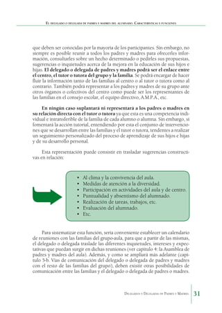 El delegado o delegada de padres y madres del alumnado. Características y funciones

que deben ser conocidas por la mayoría de los participantes. Sin embargo, no
siempre es posible reunir a todos los padres y madres para ofrecerles información, consultarles sobre un hecho determinado o pedirles sus propuestas,
sugerencias o inquietudes acerca de la mejora en la educación de sus hijos e
hijas. El delegado o delegada de padres y madres podrá ser el enlace entre
el centro, el tutor o tutora del grupo y la familia. Se podrá encargar de hacer
fluir la información tanto de las familias al centro o al tutor o tutora como al
contrario. También podrá representar a los padres y madres de su grupo ante
otros órganos o colectivos del centro como puede ser los representantes de
las familias en el consejo escolar, el equipo directivo, A.M.P.A., etc.
En ningún caso suplantará ni representará a los padres o madres en
su relación directa con el tutor o tutora ya que esta es una competencia individual e intransferible de la familia de cada alumno o alumna. Sin embargo, sí
fomentará la acción tutorial, entendiendo por esta el conjunto de intervenciones que se desarrollan entre las familias y el tutor o tutora, tendentes a realizar
un seguimiento personalizado del proceso de aprendizaje de sus hijos e hijas
y de su desarrollo personal.
Esta representación puede consistir en trasladar sugerencias constructivas en relación:

•	
•	
•	
•	
•	
•	
•	

Al clima y la convivencia del aula.
Medidas de atención a la diversidad.
Participación en actividades del aula y de centro.
Puntualidad y absentismo del alumnado.
Realización de tareas, trabajos, etc.
Evaluación del alumnado.
Etc.

Para sistematizar esta función, sería conveniente establecer un calendario
de reuniones con las familias del grupo-aula, para que a partir de las mismas,
el delegado o delegada traslade las diferentes inquietudes, intereses y expectativas que puedan surgir en dichas reuniones (ver capítulo 4: la Asamblea de
padres y madres del aula). Además, y como se ampliará más adelante (capítulo 5-b. Vías de comunicación del delegado o delegada de padres y madres
con el resto de las familias del grupo), deben existir otras posibilidades de
comunicación entre las familias y el delegado o delegada de padres o madres.

Delegados y Delegadas de Padres y Madres.

31

 