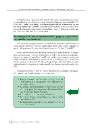El delegado o delegada de padres y madres del alumnado. Características y funciones

Esta función de representación no debe dar cabida a demandas anónimas
ni a aquellas que no estén convenientemente justificadas y argumentadas. Por
el contrario, debe contribuir a visibilizar inquietudes o intereses de un importante número de familias. Los intereses personales e individuales deben
afrontarlos las partes implicadas. En cualquier caso, el delegado o delegada
puede mediar o facilitar la comunicación.

b) Asesorar a las familias del alumnado del grupo en el ejercicio de
sus derechos y obligaciones.
Los derechos y obligaciones de las familias del alumnado las hemos visto
en el capítulo anterior y vienen establecidas tanto en la LODE (artículo 4)
como en los actuales Reglamentos Orgánicos de los Centros (Título III).
Para asesorar sobre los derechos y obligaciones de las familias, el delegado o delegada debe convocar a las madres y padres del alumnado del grupo
al que representa, según se haya establecido en el reglamento de organización
y funcionamiento del centro, y, partiendo de lo establecido en la normativa
citada, analizar los distintos derechos, obligaciones o responsabilidades, asesorándoles acerca de cómo ejercerlos y cuáles son las vías más adecuadas para
ello.
Este asesoramiento, y con el objetivo de la mejora de calidad en la educación, podrá girar, fundamentalmente, en torno a:

	 procesos de enseñanza-aprendizaje, la evoluLos
ción escolar y la integración socio-educativa de
sus hijos e hijas.
	 eficacia de las medidas que se llevan a cabo en
La
el centro para dar respuesta a la diversidad o a
los problemas de convivencia.
	 convivencia en las aulas y el centro.
La
	 respeto a todos los componentes de la comuEl
nidad educativa
	 participación en el proceso educativo y en la
La
vida del centro

32

Delegados y Delegadas de Padres y Madres.

 