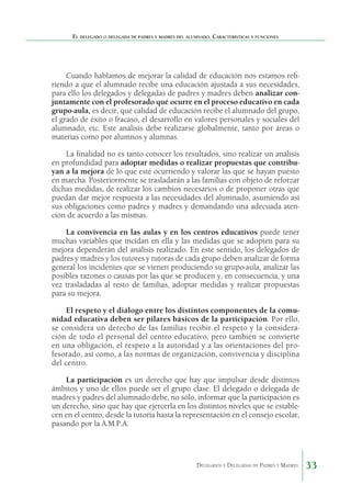 El delegado o delegada de padres y madres del alumnado. Características y funciones

Cuando hablamos de mejorar la calidad de educación nos estamos refiriendo a que el alumnado recibe una educación ajustada a sus necesidades,
para ello los delegados y delegadas de padres y madres deben analizar conjuntamente con el profesorado qué ocurre en el proceso educativo en cada
grupo-aula, es decir, qué calidad de educación recibe el alumnado del grupo,
el grado de éxito o fracaso, el desarrollo en valores personales y sociales del
alumnado, etc. Este análisis debe realizarse globalmente, tanto por áreas o
materias como por alumnos y alumnas.
La finalidad no es tanto conocer los resultados, sino realizar un análisis
en profundidad para adoptar medidas o realizar propuestas que contribuyan a la mejora de lo que esté ocurriendo y valorar las que se hayan puesto
en marcha. Posteriormente se trasladarán a las familias con objeto de reforzar
dichas medidas, de realizar los cambios necesarios o de proponer otras que
puedan dar mejor respuesta a las necesidades del alumnado, asumiendo así
sus obligaciones como padres y madres y demandando una adecuada atención de acuerdo a las mismas.
La convivencia en las aulas y en los centros educativos puede tener
muchas variables que incidan en ella y las medidas que se adopten para su
mejora dependerán del análisis realizado. En este sentido, los delegados de
padres y madres y los tutores y tutoras de cada grupo deben analizar de forma
general los incidentes que se vienen produciendo su grupo-aula, analizar las
posibles razones o causas por las que se producen y, en consecuencia, y una
vez trasladadas al resto de familias, adoptar medidas y realizar propuestas
para su mejora.
El respeto y el diálogo entre los distintos componentes de la comunidad educativa deben ser pilares básicos de la participación. Por ello,
se considera un derecho de las familias recibir el respeto y la consideración de todo el personal del centro educativo, pero también se convierte
en una obligación, el respeto a la autoridad y a las orientaciones del profesorado, así como, a las normas de organización, convivencia y disciplina
del centro.
La participación es un derecho que hay que impulsar desde distintos
ámbitos y uno de ellos puede ser el grupo clase. El delegado o delegada de
madres y padres del alumnado debe, no sólo, informar que la participación es
un derecho, sino que hay que ejercerla en los distintos niveles que se establecen en el centro, desde la tutoría hasta la representación en el consejo escolar,
pasando por la A.M.P.A.

Delegados y Delegadas de Padres y Madres.

33

 