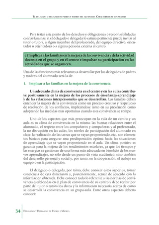 El delegado o delegada de padres y madres del alumnado. Características y funciones

Para tratar este punto de los derechos y obligaciones o responsabilidades
con las familias, si el delegado o delegada lo estima pertinente puede invitar al
tutor o tutora, a algún miembro del profesorado, del equipo directivo, orientador u orientadora o a alguna persona externa al centro.

c) Implicar a las familias en la mejora de la convivencia y de la actividad
docente en el grupo y en el centro e impulsar su participación en las
actividades que se organicen.
Una de las funciones más relevantes a desarrollar por los delegados de padres
y madres del alumnado será la de:
1.	 Implicar a las familias en la mejora de la convivencia.
Un adecuado clima de convivencia en el centro y en las aulas contribuye positivamente en la mejora de los procesos de enseñanza-aprendizaje
y de las relaciones interpersonales que se desarrollan. Las familias deben
entender la mejora de la convivencia como un proceso creativo y respetuoso
de resolución de los conflictos, implicándose tanto en su prevención como
adoptando las medidas más oportunas cuando esta convivencia se rompe.
Uno de los aspectos que más preocupan en la vida de un centro y un
aula es su clima de convivencia en la misma: las buenas relaciones entre el
alumnado, el respeto entre los compañeros y compañeras y al profesorado,
la no disrupción en las aulas, los niveles de participación del alumnado en
clase, la realización de las tareas que se vayan proponiendo, etc., son elementos básicos para asegurar una predisposición óptima hacia las situaciones
de aprendizaje que se vayan proponiendo en el aula. Un clima positivo es
garantía para la mejora de los rendimientos escolares, ya que los tiempos y
las energías se gestionan de una forma más adecuada en beneficio de los nuevos aprendizajes, no sólo desde un punto de vista académico, sino también
del desarrollo personal y social y, por tanto, en la cooperación, el trabajo en
equipo o en la participación.
El delegado o delegada, por tanto, debe conocer estos aspectos, tomar
conciencia de esta dimensión y, posteriormente, actuar de acuerdo con la
información obtenida. Debe conocer todo lo referente a las normas de convivencia establecidas en el plan de convivencia de su centro y debe recibir por
parte del tutor o tutora los datos y la información necesaria acerca de cómo
se desarrolla la convivencia en su grupo-aula. Entre otros aspectos debería
conocer:

34

Delegados y Delegadas de Padres y Madres.

 