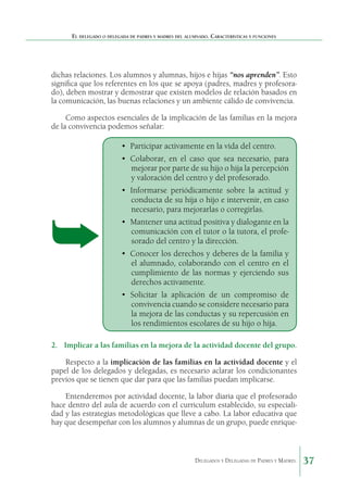 El delegado o delegada de padres y madres del alumnado. Características y funciones

dichas relaciones. Los alumnos y alumnas, hijos e hijas “nos aprenden”. Esto
significa que los referentes en los que se apoya (padres, madres y profesorado), deben mostrar y demostrar que existen modelos de relación basados en
la comunicación, las buenas relaciones y un ambiente cálido de convivencia.
Como aspectos esenciales de la implicación de las familias en la mejora
de la convivencia podemos señalar:

•	 Participar activamente en la vida del centro.
•	 Colaborar, en el caso que sea necesario, para
mejorar por parte de su hijo o hija la percepción
y valoración del centro y del profesorado.
•	 Informarse periódicamente sobre la actitud y
conducta de su hija o hijo e intervenir, en caso
necesario, para mejorarlas o corregirlas.
•	 Mantener una actitud positiva y dialogante en la
comunicación con el tutor o la tutora, el profesorado del centro y la dirección.
•	 Conocer los derechos y deberes de la familia y
el alumnado, colaborando con el centro en el
cumplimiento de las normas y ejerciendo sus
derechos activamente.
•	 Solicitar la aplicación de un compromiso de
convivencia cuando se considere necesario para
la mejora de las conductas y su repercusión en
los rendimientos escolares de su hijo o hija.
2.	 Implicar a las familias en la mejora de la actividad docente del grupo.
Respecto a la implicación de las familias en la actividad docente y el
papel de los delegados y delegadas, es necesario aclarar los condicionantes
previos que se tienen que dar para que las familias puedan implicarse.
Entenderemos por actividad docente, la labor diaria que el profesorado
hace dentro del aula de acuerdo con el curriculum establecido, su especialidad y las estrategias metodológicas que lleve a cabo. La labor educativa que
hay que desempeñar con los alumnos y alumnas de un grupo, puede enrique-

Delegados y Delegadas de Padres y Madres.

37

 