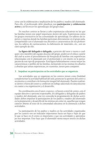El delegado o delegada de padres y madres del alumnado. Características y funciones

cerse con la colaboración e implicación de los padres y madres del alumnado.
Para ello, el profesorado debe planificar esta participación y colaboración
activa y así favorecer los aprendizajes del grupo-clase.
En muchos centros se llevan a cabo experiencias educativas en las que
las familias tienen este papel importante dentro del aula. Experiencias como
los grupos interactivos en las comunidades de aprendizaje, los talleres de expertos y expertas donde las familias participan directamente en el grupo-aula,
compartiendo con el alumnado sus aficiones o características de sus profesiones, los talleres de cuentacuentos, la elaboración de materiales, etc., son un
claro ejemplo de ello.
La figura del delegado o delegada, a petición del tutor o tutora o cualquier otro miembro del equipo docente del grupo, podrá ser el enlace a partir
del cual se active el procedimiento de búsqueda de familias con experiencias
relacionadas con lo planteado por el profesorado y con interés en la participación de este tipo de propuestas. Esta figura habitualmente conoce mejor las
características o perfiles de las familias, incluyendo en las mismas los abuelos
y abuelas que tantas experiencias, en ocasiones, tienen para compartir.
3.	 Impulsar su participación en las actividades que se organicen.
Las actividades que se organizan en los centros tienen como finalidad
complementar la actividad habitual del aula, potenciar la apertura del centro a
su entorno o contribuir a la formación integral del alumnado. Pueden realizarse dentro o fuera del centro y conllevan un trabajo adicional a la tarea docente
en cuanto a su organización y el desarrollo.
En coordinación con el tutor o tutora y, si fuesen a nivel de centro, con el
equipo directivo o persona responsable, los delegados y delegadas de padres
y madres del alumnado, una vez conocida la programación de dichas actividades deben impulsar la participación de los padres y madres del alumnado
en la preparación y desarrollo de las mismas así como en, aquellas que tengan
carácter abierto al resto de la comunidad educativa en la asistencia a dichas
actividades.
La participación de los padres y madres en las actividades organizadas
por los centros son un indicador importantes hacia sus hijos e hijas de que
lo que se hace en el centro es importante y que sus actividades y aprendizajes nos importan. Esto hace que el alumnado sienta mayor interés en dichas
actividades.

38

Delegados y Delegadas de Padres y Madres.

 