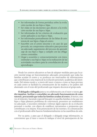 El delegado o delegada de padres y madres del alumnado. Características y funciones

•	 Ser informadas de forma periódica sobre la evolución escolar de sus hijos e hijas.
•	 Ser oídas en las decisiones que afecten a la evolución escolar de sus hijos e hijas.
•	 Ser informadas de los criterios de evaluación que
serán aplicados a sus hijos e hijas.
•	 Ser informadas puntualmente de las faltas de asistencia de sus hijos e hijas al centro.
•	 Suscribir con el centro docente y en caso de que
proceda, un compromiso educativo para procurar
un adecuado seguimiento del proceso de aprendizaje de sus hijos e hijas y cumplir con las obligaciones contraídas.
•	 Llegar a acuerdos y consecuentemente con éstos,
estimular a sus hijos e hijas en la realización de las
actividades escolares para la consolidación de sus
aprendizajes.
Desde los centros educativos se han de adoptar medidas para que la acción tutorial tenga un funcionamiento adecuado, procurando que todas las
familias acudan al centro y se produzca ese intercambio de informaciones
que contribuyan a una mejora de la evolución personal y académica del alumnado. Del mismo modo y, a través del tutor o tutora o como se haya previsto
en cada centro se facilitará la comunicación de las madres y los padres del
alumnado con el resto del profesorado que imparte docencia al grupo-aula.
El delegado o delegada junto y en colaboración con el tutor o tutora, podrá impulsar, facilitar o consolidar un adecuado funcionamiento de estas
tutorías, procurando que todas las familias acudan al centro, al menos, una
vez al trimestre, haciendo especial hincapié en aquellas familias en las que sus
hijos o hijas planteen problemas de convivencia, presenten un rendimiento
no adecuado, o necesiten estimular o reforzar algún aspecto de su evolución
personal o escolar, con objeto de establecer mecanismos o propuestas que
contribuyan a su mejora. Esta potenciación de las tutorías y la comunicación
con el profesorado debe hacerse fundamentalmente en las asambleas de aula.
Por su parte, y para que el delegado o delegada tenga información, es
conveniente que el tutor o tutora le indique el nivel de participación de las

40

Delegados y Delegadas de Padres y Madres.

 