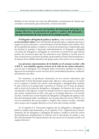 El delegado o delegada de padres y madres del alumnado. Características y funciones

familias en las tutorías así como las dificultades y propuestas de mejora que
considere conveniente para reforzarlas, si fuera necesario.

e) Facilitar la relación entre las familias del alumnado del grupo y el
equipo directivo, la asociación de padres y madres del alumnado y
los representantes de este sector en el consejo escolar.
El delegado o delegada de padres y madres, como venimos observando,
es un excelente enlace entre las familias del grupo-aula y cualquier persona u
órgano el centro educativo, convirtiéndose en un facilitador entre ambos. Desde la asamblea de padres o madres o a través de propuestas e inquietudes que
las familias le puedan ir haciendo individualmente, el delegado o delegada
o la junta de delegados y delegadas se convierten en portavoces que buscan
puntos de encuentro para que las relaciones entre familia y escuela sean lo
más constructivas y positivas posibles, potenciando el buen funcionamiento y
la mejora de la calidad educativa del grupo-aula y del centro en su conjunto.
Las personas representantes de la familia en el consejo escolar y dla
A.M.P.A., son también agentes activos en la vida de un centro educativo,
con los que el delegado o la delegada debe convertirse también en enlace o
figura de acercamiento a estos sectores de la comunidad educativa y colaborar
activamente con ellos.
En ocasiones, se producen situaciones en los centros educativos que
transciende el nivel del propio grupo-aula. Afecta a varios grupos o al centro
en su conjunto. Cuando esto ocurre cada delegado o delegada debe analizar
lo que ocurre en su grupo-aula y ponerlo en común con el resto de gruposaula a través de la junta de delegados y delegadas. En función de lo que esté
sucediendo o del aspecto a tratar no siempre el tutor o tutora son las personas
que tienen competencia en ello, sino que es el equipo directivo o el consejo
escolar. Cuando esto ocurre la junta de delegados y delegadas de padres y madres del alumnado debe coordinarse con la junta directiva de la A.M.P.A. y/o
con los miembros del sector padres y madres del consejo escolar y abordar
estos temas con el equipo directivo o en el seno del consejo escolar.
En el capítulo 4.2. Estructura orgánica de los delegados y delegadas de
padres y madres del alumnado y en el capítulo 5.2.b.: Organización y funcionamiento de los delegados y delegadas de padres y madres a nivel de centro
desarrollaremos ampliamente la relación con la Asociación de padres y madres del alumnado, los representantes de este sector en el consejo escolar y el
equipo directivo.

Delegados y Delegadas de Padres y Madres.

41

 