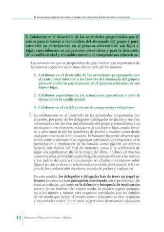 El delegado o delegada de padres y madres del alumnado. Características y funciones

f) Colaborar en el desarrollo de las actividades programadas por el
centro para informar a las familias del alumnado del grupo y para
estimular su participación en el proceso educativo de sus hijos e
hijas, especialmente en actuaciones preventivas y para la detección
de la conflictividad y el establecimiento de compromisos educativos.
Las actuaciones que se desprenden de esta función y la importancia de
las mismas requieren un análisis diferenciado de las mismas:
1.	 Colaborar en el desarrollo de las actividades programadas por
el centro para informar a las familias del alumnado del grupo y
para estimular su participación en el proceso educativo de sus
hijos e hijas.
2.	 Colaborar especialmente en actuaciones preventivas y para la
detección de la conflictividad
3.	 Colaborar en el establecimiento de compromisos educativos.
1. 	La colaboración en el desarrollo de las actividades programadas por
el centro, por parte de los delegados y delegadas de padres y madres,
informando a las familias del alumnado del grupo y estimulando a su
participación en el proceso educativo de sus hijos e hijas, puede llevarse a cabo tanto desde las asambleas de padres y madres como desde
cualquier otra vía de comunicación. Es bastante frecuente observar que
en los centros educativos se organizan actividades que requieren de la
participación e implicación de las familias como pueden ser eventos
festivos con motivo del final de trimestre, curso o la celebración de
algún día significativo: día de la mujer, del libro… Incluso, en muchas
ocasiones estas actividades están dirigidas exclusivamente a las madres
y los padres del centro como pueden ser charlas informativas sobre
alguna temática relevante relacionada con salud, alimentación o la mejora de los rendimientos escolares, escuela de padres y madres, etc.
En este sentido, los delegados y delegadas han de tener un papel relevante en cuanto a la organización coordinada con el profesorado de
estas actividades, así como en la difusión y búsqueda de implicación
entre y de las familias. Del mismo modo, se pueden sugerir propuestas a los tutores y tutoras para organizar actividades con las familias
de tal modo que desde el propio centro educativo se den respuesta
a necesidades reales. Entre otras sugerencias destacamos: educación

42

Delegados y Delegadas de Padres y Madres.

 