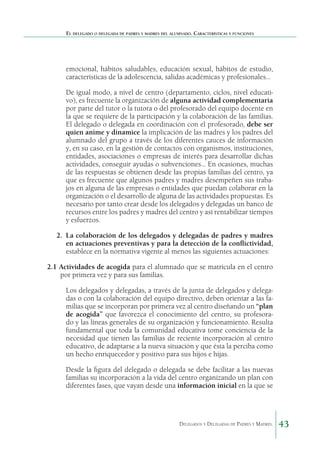 El delegado o delegada de padres y madres del alumnado. Características y funciones

emocional, hábitos saludables, educación sexual, hábitos de estudio,
características de la adolescencia, salidas académicas y profesionales...
De igual modo, a nivel de centro (departamento, ciclos, nivel educativo), es frecuente la organización de alguna actividad complementaria
por parte del tutor o la tutora o del profesorado del equipo docente en
la que se requiere de la participación y la colaboración de las familias.
El delegado o delegada en coordinación con el profesorado, debe ser
quien anime y dinamice la implicación de las madres y los padres del
alumnado del grupo a través de los diferentes cauces de información
y, en su caso, en la gestión de contactos con organismos, instituciones,
entidades, asociaciones o empresas de interés para desarrollar dichas
actividades, conseguir ayudas o subvenciones... En ocasiones, muchas
de las respuestas se obtienen desde las propias familias del centro, ya
que es frecuente que algunos padres y madres desempeñen sus trabajos en alguna de las empresas o entidades que puedan colaborar en la
organización o el desarrollo de alguna de las actividades propuestas. Es
necesario por tanto crear desde los delegados y delegadas un banco de
recursos entre los padres y madres del centro y así rentabilizar tiempos
y esfuerzos.
2. 	La colaboración de los delegados y delegadas de padres y madres
en actuaciones preventivas y para la detección de la conflictividad,
establece en la normativa vigente al menos las siguientes actuaciones:
2.1	Actividades de acogida para el alumnado que se matricula en el centro
por primera vez y para sus familias.
Los delegados y delegadas, a través de la junta de delegados y delegadas o con la colaboración del equipo directivo, deben orientar a las familias que se incorporan por primera vez al centro diseñando un “plan
de acogida” que favorezca el conocimiento del centro, su profesorado y las líneas generales de su organización y funcionamiento. Resulta
fundamental que toda la comunidad educativa tome conciencia de la
necesidad que tienen las familias de reciente incorporación al centro
educativo, de adaptarse a la nueva situación y que ésta la perciba como
un hecho enriquecedor y positivo para sus hijos e hijas.
Desde la figura del delegado o delegada se debe facilitar a las nuevas
familias su incorporación a la vida del centro organizando un plan con
diferentes fases, que vayan desde una información inicial en la que se

Delegados y Delegadas de Padres y Madres.

43

 