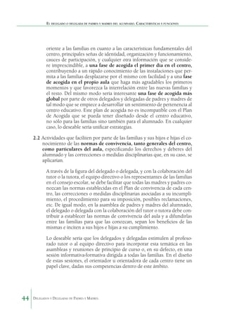 El delegado o delegada de padres y madres del alumnado. Características y funciones

oriente a las familias en cuanto a las características fundamentales del
centro, principales señas de identidad, organización y funcionamiento,
cauces de participación, y cualquier otra información que se considere imprescindible, a una fase de acogida el primer día en el centro,
contribuyendo a un rápido conocimiento de las instalaciones que permita a las familias desplazarse por el mismo con facilidad y a una fase
de acogida en el propio aula que haga más agradables los primeros
momentos y que favorezca la interrelación entre las nuevas familias y
el resto. Del mismo modo sería interesante una fase de acogida más
global por parte de otros delegados y delegadas de padres y madres de
tal modo que se empiece a desarrollar un sentimiento de pertenencia al
centro educativo. Este plan de acogida no es incompatible con el Plan
de Acogida que se pueda tener diseñado desde el centro educativo,
no sólo para las familias sino también para el alumnado. En cualquier
caso, lo deseable sería unificar estrategias.
2.2	Actividades que faciliten por parte de las familias y sus hijos e hijas el conocimiento de las normas de convivencia, tanto generales del centro,
como particulares del aula, especificando los derechos y deberes del
alumnado y las correcciones o medidas disciplinarias que, en su caso, se
aplicarían.
A través de la figura del delegado o delegada, y con la colaboración del
tutor o la tutora, el equipo directivo o los representantes de las familias
en el consejo escolar, se debe facilitar que todas las madres y padres conozcan las normas establecidas en el Plan de convivencia de cada centro, las correcciones o medidas disciplinarias asociadas a su incumplimiento, el procedimiento para su imposición, posibles reclamaciones,
etc. De igual modo, en la asamblea de padres y madres del alumnado,
el delegado o delegada con la colaboración del tutor o tutora debe contribuir a establecer las normas de convivencia del aula y a difundirlas
entre las familias para que las conozcan, sepan los beneficios de las
mismas e inciten a sus hijos e hijas a su cumplimiento.
Lo deseable sería que los delegados y delegadas estimulen al profesorado tutor o al equipo directivo para incorporar esta temática en las
asambleas y reuniones de principio de curso o, en su defecto, en una
sesión informativa-formativa dirigida a todas las familias. En el diseño
de estas sesiones, el orientador u orientadora de cada centro tiene un
papel clave, dadas sus competencias dentro de este ámbito.

44

Delegados y Delegadas de Padres y Madres.

 