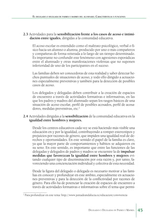 El delegado o delegada de padres y madres del alumnado. Características y funciones

2.3	Actividades para la sensibilización frente a los casos de acoso e intimidación entre iguales, dirigidas a la comunidad educativa.
El acoso escolar es entendido como el maltrato psicológico, verbal o físico hacia un alumno o alumna, producido por uno o más compañeros
y compañeras de forma reiterada a lo largo de un tiempo determinado.
Es importante no confundir este fenómeno con agresiones esporádicas
entre el alumnado y otras manifestaciones violentas que no suponen
inferioridad de uno de los participantes en el suceso.
Las familias deben ser conocedoras de esta realidad y saber detectar hechos puntuales de situaciones de acoso, y todo ello dirigido a actuaciones especialmente preventivas y también para la detección de posibles
casos de acoso.
Los delegados y delegadas deben contribuir a la creación de espacios
de encuentro a través de actividades formativas e informativas, en las
que los padres y madres del alumnado sepan los rasgos básicos de una
situación de acoso escolar, perfil de posibles acosados, perfil de acosadores, medidas preventivas, etc.2
2.4	Actividades dirigidas a la sensibilización de la comunidad educativa en la
igualdad entre hombres y mujeres.
Desde los centros educativos cada vez se está haciendo más visible una
educación en y por la igualdad, contribuyendo a romper estereotipos y
prejuicios por razones de género, que impiden una igualdad real de derechos y oportunidades. En este sentido el papel de la familia es clave,
ya que la mayor parte de comportamientos y hábitos se adquieren en
su seno. En este sentido, es importante que entre las funciones de las
delegadas y delegados de padres y madres se encuentre la de impulsar
medidas que favorezcan la igualdad entre hombres y mujeres evitando cualquier tipo de discriminación por esta razón y, por tanto, favoreciendo una concienciación individual y colectiva de esta necesidad.
Desde la figura del delegado o delegada es necesario motivar a las familias en conocer y profundizar en este ámbito, especialmente en actuaciones preventivas y para la detección de la conflictividad por razones de
género. Para ello ha de potenciar la creación de espacios de encuentro a
través de actividades formativas e informativas sobre el tema que permi2

Para profundizar en este tema: http://www.juntadeandalucia.es/educacion/convivencia

Delegados y Delegadas de Padres y Madres.

45

 