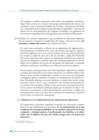 El delegado o delegada de padres y madres del alumnado. Características y funciones

tan a padres y madres transmitir estos valores de igualdad a sus hijos e
hijas. Podrá contar con el apoyo del propio profesorado del centro, con
entidades como el Instituto Andaluz de la Mujer, Asociaciones de Mujeres o miembros de los equipos especializados en igualdad o violencia de
género de los Ayuntamientos de cualquier localidad y los gabinetes de
convivencia e igualdad de las delegaciones provinciales de Educación.
2.5	Medidas de carácter organizativo que posibiliten la adecuada vigilancia
de los espacios y tiempos considerados de riesgo, como los recreos, las
entradas y salidas del centro y los cambios de clase.
En cada centro educativo, y dentro de su reglamento de organización y
funcionamiento, se definen entre otras, las normas que rigen la organización de la vigilancia, en su caso, de los tiem­ os de recreo y de los periodos
p
de entrada y salida de clase así como la entrada y salida del alumnado
del centro educativo. Este aspecto es importante analizarlo por parte de
la junta de delegados, contando para ello, fundamentalmente en Secundaria, con la opinión de la junta de delegados del alumnado, e impulsar
cualquier mejora que contribuya a un clima de convivencia óptimo.
Por otra parte, para garantizar una total seguridad y agilizar las entradas
y salidas del alumnado en el centro educativo, las familias deben colaborar con las normas establecidas. Cuando así no ocurre, las delegadas
y delegados deben contribuir a facilitar el cumplimento de dichas normas, buscando alianzas con otras familias y creando una red de comunicación (“boca a boca”) que contribuya a un normal funcionamiento
en cuanto a las entradas y salidas. Estas situaciones son más frecuentes
en los centros de infantil y primaria, dado que la edad de los hijos e hijas invita, en ocasiones, a cierta desconfianza a que entren o salgan con
autonomía del centro y el aula. Este momento es conveniente regularlo
con el tutor o la tutora de cada grupo.
3. 	Colaborar en el establecimiento de compromisos educativos3.
El compromiso educativo responde al modelo de educación compartida de la que hablábamos al principio. Es un instrumento en el que
se plasma la corresponsabilidad, en un modelo educativo en el que
cooperan y trabajen juntos el profesorado, las familias y el alumnado, con el objetivo de que este último tenga éxito en su proceso
educativo.
3

46

Ver modelos en Anexo I.

Delegados y Delegadas de Padres y Madres.

 