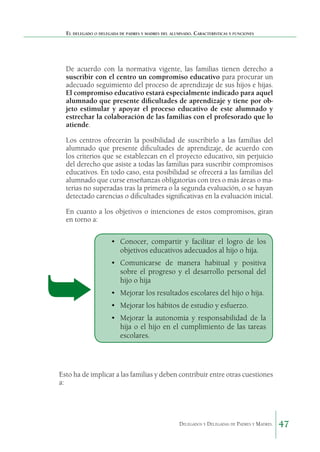 El delegado o delegada de padres y madres del alumnado. Características y funciones

De acuerdo con la normativa vigente, las familias tienen derecho a
suscribir con el centro un compromiso educativo para procurar un
adecuado seguimiento del proceso de aprendizaje de sus hijos e hijas.
El compromiso educativo estará especialmente indicado para aquel
alumnado que presente dificultades de aprendizaje y tiene por objeto estimular y apoyar el proceso educativo de este alumnado y
estrechar la colaboración de las familias con el profesorado que lo
atiende.
Los centros ofrecerán la posibilidad de suscribirlo a las familias del
alumnado que presente dificultades de aprendizaje, de acuerdo con
los criterios que se establezcan en el proyecto educativo, sin perjuicio
del derecho que asiste a todas las familias para suscribir compromisos
educativos. En todo caso, esta posibilidad se ofrecerá a las familias del
alumnado que curse enseñanzas obligatorias con tres o más áreas o materias no superadas tras la primera o la segunda evaluación, o se hayan
detectado carencias o dificultades significativas en la evaluación inicial.
En cuanto a los objetivos o intenciones de estos compromisos, giran
en torno a:

•	 Conocer, compartir y facilitar el logro de los
objetivos educativos adecuados al hijo o hija.
•	 Comunicarse de manera habitual y positiva
sobre el progreso y el desarrollo personal del
hijo o hija
•	 Mejorar los resultados escolares del hijo o hija.
•	 Mejorar los hábitos de estudio y esfuerzo.
•	 Mejorar la autonomía y responsabilidad de la
hija o el hijo en el cumplimiento de las tareas
escolares.

Esto ha de implicar a las familias y deben contribuir entre otras cuestiones
a:

Delegados y Delegadas de Padres y Madres.

47

 