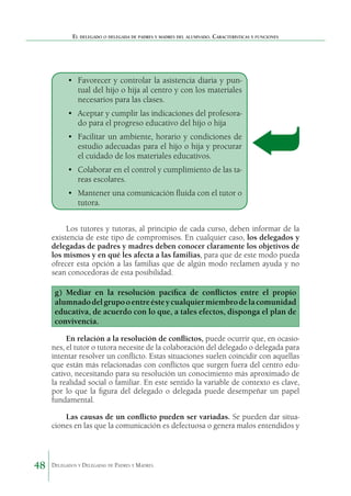 El delegado o delegada de padres y madres del alumnado. Características y funciones

•	 Favorecer y controlar la asistencia diaria y puntual del hijo o hija al centro y con los materiales
necesarios para las clases.
•	 Aceptar y cumplir las indicaciones del profesorado para el progreso educativo del hijo o hija
•	 Facilitar un ambiente, horario y condiciones de
estudio adecuadas para el hijo o hija y procurar
el cuidado de los materiales educativos.
•	 Colaborar en el control y cumplimiento de las tareas escolares.
•	 Mantener una comunicación fluida con el tutor o
tutora.
Los tutores y tutoras, al principio de cada curso, deben informar de la
existencia de este tipo de compromisos. En cualquier caso, los delegados y
delegadas de padres y madres deben conocer claramente los objetivos de
los mismos y en qué les afecta a las familias, para que de este modo pueda
ofrecer esta opción a las familias que de algún modo reclamen ayuda y no
sean conocedoras de esta posibilidad.

g) Mediar en la resolución pacífica de conflictos entre el propio
alumnado del grupo o entre éste y cualquier miembro de la comunidad
educativa, de acuerdo con lo que, a tales efectos, disponga el plan de
convivencia.
En relación a la resolución de conflictos, puede ocurrir que, en ocasiones, el tutor o tutora necesite de la colaboración del delegado o delegada para
intentar resolver un conflicto. Estas situaciones suelen coincidir con aquellas
que están más relacionadas con conflictos que surgen fuera del centro educativo, necesitando para su resolución un conocimiento más aproximado de
la realidad social o familiar. En este sentido la variable de contexto es clave,
por lo que la figura del delegado o delegada puede desempeñar un papel
fundamental.
Las causas de un conflicto pueden ser variadas. Se pueden dar situaciones en las que la comunicación es defectuosa o genera malos entendidos y

48

Delegados y Delegadas de Padres y Madres.

 