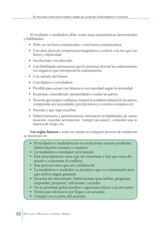 El delegado o delegada de padres y madres del alumnado. Características y funciones

El mediador o mediadora debe reunir unas características determinadas
y habilidades:
•	 Debe ser un buen comunicador o una buena comunicadora.
•	 Con altas dosis de competencia imaginativa y creativa, a la vez que realismo y objetividad.
•	 Involucrada o involucrado.
•	 Con habilidades persuasivas que le permitan desviar los enfrentamientos negativos que entorpecen la comunicación.
•	 Con sentido del humor.
•	 Conciliador o conciliadora.
•	 Flexible para actuar con firmeza o con suavidad según la necesidad.
•	 Ecuánime, concediendo oportunidades a todas las partes.
•	 Persona que inspire confianza, respeta la confidencialidad de las partes,
comprenda sus necesidades, percepciones y/o miedos (empático/a).
•	 Paciente y que sepa escuchar.
•	 Deberá formarse y posteriormente entrenarse en habilidades de comunicación: escuchar activamente, “romper un atasco”, controlar una situación de enojo, etc.
Las reglas básicas a tener en cuenta en cualquier proceso de mediación
se sintetizan en:

•	 El mediador o mediadora no va a solucionar vuestro problema,
debéis hacerlo vosotras o vosotros.
•	 La mediadora o mediador será neutral.
•	 Este procedimiento tiene que ser voluntario y hay que estar dispuesto a solucionar el conflicto.
•	 Este proceso tiene que ser confidencial.
•	 La mediadora o mediador os ayudará a que os comuniquéis para
que ambos salgan ganando.
•	 Escucha sin interrumpir. Habrá tiempo para hablar, preguntar,
responder, proponer, reflexionar y acordar.
•	 No se permiten gritos insultos o agresiones físicas a la otra parte.
•	 Tenéis que esforzaros por llegar a un acuerdo.
•	 Cumple con tu parte del acuerdo.

50

Delegados y Delegadas de Padres y Madres.

 