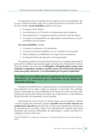 El delegado o delegada de padres y madres del alumnado. Características y funciones

Es importante tener en cuenta que no todos los casos son mediables, por
lo que se deberá estudiar cada caso y tomar decisiones de acuerdo con ello.
En este sentido, serán mediables aquellos casos que:
•	
•	
•	
•	

Las partes así lo desean.
Las relaciones y/o el vínculo son importantes para las partes.
Necesariamente se comparten espacios comunes entre las partes.
No existe un desequilibrio de capacidades comunicativas y de personalidad entre las partes.

No serán mediables cuando:
•	
•	
•	
•	

Las partes no desean ir a la mediación.
Los casos ya fueron mediados y no se cumplió con lo pactado.
Falta confianza y credibilidad en el espacio de la mediación.
Se trata de hechos de especial y notoria gravedad.

En ocasiones puede ocurrir que desde la tutoría no se puedan solucionar algunos de los conflictos que puedan surgir en el aula, entre el alumnado o incluso
entre las familias. En estos casos, el delegado o delegada podría actuar como
mediador o mediadora, siempre y cuando cuente con la formación suficiente
como para poder intervenir, y sea demandado por las partes implicadas4.

h) Colaborar en el establecimiento y seguimiento de los compromisos
educativos y de convivencia que se suscriban con las familias del
alumnado del grupo.
Fortalecer la colaboración y la participación con el profe­ orado en el pros
ceso educativo de los hijos e hijas no siempre es tarea fácil. Sin embargo,
hemos comenzado este texto hablando de la educación como una tarea compartida que precisa del esfuerzo de todos sus componentes y, especialmente
del profesorado, del alumnado y de las familias.
Anteriormente, en la función f.3 hemos dicho que los padres y madres
o tutores legales del alumnado podrán suscribir con el centro docente un
compromiso edu­ ativo para procurar un adecuado seguimiento del proceso
c
de aprendizaje de sus hijos e hijas. Está especialmente indi­ ado para aquel
c
alumnado que presente dificultades de apren­ izaje, y podrá suscribirse en
d
cualquier momento del curso.
Se puede ampliar en “Tiempos de mediación”, Consejería de Educación, Junta de Andalucía,
2005

4

Delegados y Delegadas de Padres y Madres.

51

 