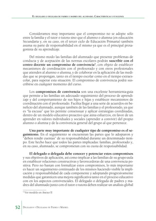 El delegado o delegada de padres y madres del alumnado. Características y funciones

Consideramos muy importante que el compromiso no se adopte sólo
entre la familia y el tutor o tutora sino que el alumno o alumna (en educación
Secundaria y, en su caso, en el tercer ciclo de Educación Primaria) también
asuma su parte de responsabilidad en el mismo ya que es el principal protagonista de su aprendizaje.
Del mismo modo las familias del alumnado que presente problemas de
conducta y de aceptación de las normas escolares podrán suscribir con el
centro docente un compromiso de conviven­ ia5, con objeto de establecer
c
mecanismos de coordinación con el profesorado y con otros profesionales
que atienden al alumno o alumna, y de colaborar en la aplicación de las medi­
das que se propongan, tanto en el tiempo escolar como en el tiempo extraescolar, para superar esta situación. El compro­ iso de convivencia podrá susm
cribirse en cualquier momento del curso.
Los compromisos de convivencia son una excelente herramienta-guía
que permite a las familias un adecuado seguimiento del proceso de aprendizaje y del comportamiento de sus hijos e hijas y establecer mecanismos de
coordinación con el profesorado. Facilita llegar a una serie de acuerdos en beneficio del alumnado, aunque también de las familias y el profesorado, ya que
es “la excusa” que les permite consensuar y aplicar estrategias coordinadas,
dentro de un modelo educativo proactivo que aúna esfuerzos, en favor de un
aprender en valores individuales y sociales (aprender a convivir) del propio
alumno o alumna y de la convivencia general del grupo al que pertenece.
Una parte muy importante de cualquier tipo de compromiso es el seguimiento. En el seguimiento se encuentran las partes que lo adoptaron y
“deben rendir cuentas” de su responsabilidad durante un determinado tiempo. Este hecho hace que todos las partes implicadas: familias, profesorado y,
en su caso, alumnado, se comprometan con su cuota de responsabilidad.
El delegado o delegada debe conocer y potenciar estos compromisos
y sus objetivos de aplicación, así como implicar a las familias de su grupo-aula
en establecer relaciones constructivas y favorecedoras de una convivencia positiva. Pero no bastan con formalizar estos compromisos, lo más importante
es hacer un seguimiento continuado de los mismos haciendo visible la implicación y responsabilidad de cada componente y adoptando progresivamente
medidas que garanticen una mejora significativa tanto en el proceso educativo
con en los aspectos convivenciales. El delegado o delegada de padres y madres del alumnado junto con el tutor o tutora deben realizar un análisis global
5

52

Ver modelo en Anexo II

Delegados y Delegadas de Padres y Madres.

 
