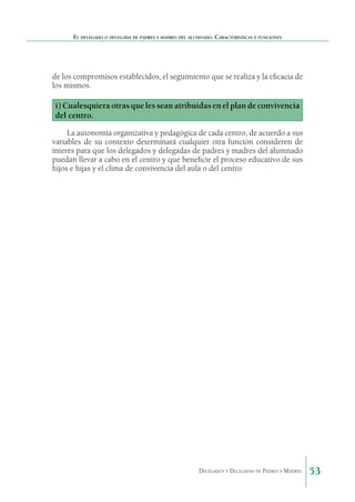 El delegado o delegada de padres y madres del alumnado. Características y funciones

de los compromisos establecidos, el seguimiento que se realiza y la eficacia de
los mismos.

i) Cualesquiera otras que les sean atribuidas en el plan de convivencia
del centro.
La autonomía organizativa y pedagógica de cada centro, de acuerdo a sus
variables de su contexto determinará cualquier otra función consideren de
interés para que los delegados y delegadas de padres y madres del alumnado
puedan llevar a cabo en el centro y que beneficie el proceso educativo de sus
hijos e hijas y el clima de convivencia del aula o del centro.

Delegados y Delegadas de Padres y Madres.

53

 