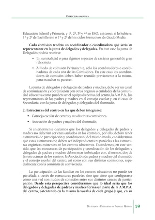 Estructura orgánica

Educación Infantil y Primaria, y 1º, 2º, 3º y 4º en ESO, así como, si lo hubiere,
1º y 2º de Bachillerato o 1º y 2º de los ciclos formativos de Grado Medio.
Cada comisión tendría un coordinador o coordinadora que sería su
representante en la junta de delgados y delegadas. En este caso la junta de
Delegados podría reunirse:
•	 En su totalidad o para algunos aspectos de carácter general de gran
relevancia
•	 A modo de comisión Permanente, sólo los coordinadores o coordinadoras de cada una de las Comisiones. En este caso los coordinadores de comisión deben haber reunido previamente a la misma,
para escuchar su parecer.
La junta de delegados y delegadas de padres y madres, debe ser un canal
de comunicación y coordinación con otros órganos o entidades de la comunidad educativa como pueden ser el equipo directivo del centro, la A.M.P.A., los
representantes de los padres y madres en el consejo escolar y, en el caso de
Secundaria, con la junta de delegados y delegadas del alumnado.
2. Estructuras del centro en las que deben integrarse:
	Consejo escolar de centro y sus distintas comisiones.
	Asociación de padres y madres del alumnado.
Si anteriormente decíamos que los delegados y delegadas de padres y
madres no deberían ser entes aislados en los centros y, por ello, debían tener
estructuras de participación y coordinación, del mismo modo, consideramos
que estas estructuras no deben ser independientes ni paralelas a las estructuras orgánicas existentes en los centros educativos. Entendemos, en este sentido, que las estructuras de participación y coordinación de los delegados y
delegadas de padres y madres deben estar imbricadas con, al menos, dos de
las estructuras de los centros: la Asociación de padres y madres del alumnado
y el consejo escolar del centro, así como con sus distintas comisiones, especialmente con la comisión de convivencia.
La participación de las familias en los centros educativos no puede ser
parcelada a través de estructuras paralelas sino que tiene que configurarse
como una red con nudos de conexión entre sus distintos cauces de participación. Desde esta perspectiva consideramos que lo ideal sería que los
delegados y delegadas de padres y madres formasen parte de la A.M.P.A.
del centro, ostentando en la misma la vocalía de cada grupo y que, en su

Delegados y Delegadas de Padres y Madres.

59

 