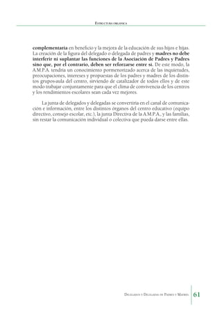 Estructura orgánica

complementaria en beneficio y la mejora de la educación de sus hijos e hijas.
La creación de la figura del delegado o delegada de padres y madres no debe
interferir ni suplantar las funciones de la Asociación de Padres y Padres
sino que, por el contrario, deben ser reforzarse entre sí. De este modo, la
A.M.P.A. tendría un conocimiento pormenorizado acerca de las inquietudes,
preocupaciones, intereses y propuestas de los padres y madres de los distintos grupos-aula del centro, sirviendo de catalizador de todos ellos y de este
modo trabajar conjuntamente para que el clima de convivencia de los centros
y los rendimientos escolares sean cada vez mejores.
La junta de delegados y delegadas se convertiría en el canal de comunicación e información, entre los distintos órganos del centro educativo (equipo
directivo, consejo escolar, etc.), la junta Directiva de la A.M.P.A., y las familias,
sin restar la comunicación individual o colectiva que pueda darse entre ellas. 

Delegados y Delegadas de Padres y Madres.

61

 