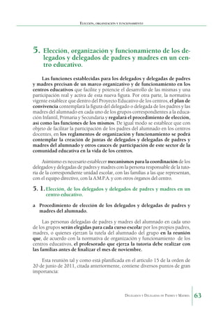 Elección, organización y funcionamiento

5.	 Elección, organización y funcionamiento de los delegados y delegados de padres y madres en un centro educativo.

Las funciones establecidas para los delegados y delegadas de padres
y madres precisan de un marco organizativo y de funcionamiento en los
centros educativos que facilite y potencie el desarrollo de las mismas y una
participación real y activa de esta nueva figura. Por otra parte, la normativa
vigente establece que dentro del Proyecto Educativo de los centros, el plan de
convivencia contemplará la figura del delegado o delegada de los padres y las
madres del alumnado en cada uno de los grupos correspondientes a la educación Infantil, Primaria y Secundaria y regulará el procedimiento de elección,
así como las funciones de los mismos. De igual modo se establece que con
objeto de facilitar la participación de los padres del alumnado en los centros
docentes, en los reglamentos de organización y funcionamiento se podrá
contemplar la creación de juntas de delegados y delegadas de padres y
madres del alumnado y otros cauces de participación de este sector de la
comunidad educativa en la vida de los centros.
Asimismo es necesario establecer mecanismos para la coordinación de los
delegados y delegadas de padres y madres con la persona responsable de la tutoría de la correspondiente unidad escolar, con las familias a las que representan,
con el equipo directivo, con la A.M.P.A. y con otros órganos del centro.

5. 1.	Elección, de los delegados y delegados de padres y madres en un
centro educativo.

a	 Procedimiento de elección de los delegados y delegadas de padres y
madres del alumnado.
Las personas delegadas de padres y madres del alum­ ado en cada uno
n
de los grupos serán elegidas para cada curso escolar por los propios padres,
madres, o quienes ejer­ an la tutela del alumnado del grupo en la reunión
z
que, de acuerdo con la normativa de organización y funcionamiento  de los
centros educativos, el profesorado que ejerza la tutoría debe realizar con
las familias antes de finalizar el mes de noviembre.
Esta reunión tal y como está planificada en el artículo 15 de la orden de
20 de junio de 2011, citada anteriormente, contiene diversos puntos de gran
importancia:

Delegados y Delegadas de Padres y Madres.

63

 