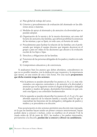 Elección, organización y funcionamiento

a)	 Plan global de trabajo del curso.
b)	 Criterios y procedimientos de evaluación del alumnado en las diferentes áreas o materias.
c)	 Medidas de apoyo al alumnado y de atención a la diver­ idad que se
s
puedan adoptar.
d)	 Organización de la tutoría y de la tutoría electrónica, así como del
horario de atención a las familias, que deberá posibilitar la asistencia
de las mismas y que se fijará, en todo caso, en horario de tarde.
e)	 Procedimiento para facilitar la relación de las familias con el profesorado que integra el equipo docente que imparte docencia en el
grupo y para ser oídas en las decisiones que afecten a la evolución
escolar de los hijos e hijas.
f)	 Derechos y obligaciones de las familias.
g)	 Funciones de las personas delegadas de los padres y madres en cada
grupo.
h)	 Compromisos educativos y de convivencia.
Si analizamos bien los puntos que deben abordarse, coincidiremos en
que no es posible tratarlos, con la dedicación que requieren y la importancia
que tienen, en una sesión de una o dos horas. Por esta razón proponemos
que dicha reunión tenga dos sesiones:
•	En la primera se pueden desarrollar los puntos a), b), y c), más relacionados con aspectos curriculares y de atención a la diversidad y
anunciar que en la siguiente sesión se elegirá al delegado o delegada
de padres y madres del grupo, diciéndoles brevemente en qué consiste esta figura y sus cometidos fundamentales
•	En la segunda se pueden desarrollar los puntos d), e), f), g) y h), que
abordan aspectos de la relación familia y escuela, entre los que se
expondrían las funciones de los delegados y delegadas de padres y
madres y se procedería a su elección.
Esta secuenciación en dos sesiones permitirá una elección más reposada,
en la que las familias hayan tenido un primer contacto anteriormente, hayan
podido darse a conocer e incluso, como se establece en el artículo 9 de la
citada orden de 20 de junio de 2011, las madres y los padres interesa­ os,
d
previamente a la elección, puedan dar a conocer y ofrecer su candidatura.

64

Delegados y Delegadas de Padres y Madres.

 