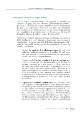 Elección, organización y funcionamiento

3. Encuentros asistemáticos no presenciales.
Una vez elegida la persona delegada de los padres y las madres del
alumnado del grupo, esta debe establecer algún mecanismo para recoger los datos personales del conjunto de padres y madres del alumnado
del grupo, que le permitan comunicarse con ellos y su autorización
para hacer uso de los mismos con este fin. Del mismo modo facilitará
los suyos al resto de las familias. (Ver modelos en Anexo III. Guía del
delegado o delegada de padres y madres del alumnado).
Pueden darse múltiples circunstancias que impidan una presencia real
de las familias en el centro educativo, sin embargo, para potenciar la
participación y la representatividad de la figura del delegado o delegada, hay que establecer diversas vías de comunicación. A modo de
ejemplo, se proponen:
•	 Facilitar los números de teléfono personales: De este modo
las familias podrían contactar con el delegado o delegada y a la
inversa en las situaciones que se estimen oportunas, ajustándose
en todo caso a las funciones atribuidas.
•	 Proporcionar la dirección postal y/ o de correo electrónico de
la madre o el padre elegido, así como del resto de familias: En
los contextos donde sea posible, internet puede ser una herramienta de gran utilidad para favorecer la comunicación entre las
familias. Crear un banco de correos postales y electrónicos de
las familias del grupo-aula permite no sólo establecer comunicaciones puntuales entre unas familias y otras, sino que también
facilita la difusión de informaciones que afecten al grupo, orientaciones para mejorar la educación de los hijos e hijas, artículos
de reflexión…
•	 Disponer de un buzón de sugerencias en cada una de las aulas:
Otra propuesta de interés puede ser la colocación de este buzón,
de tal modo que las familias, aprovechando la entrada o salida de
sus hijos e hijas, introduzcan sus propuestas y sugerencias convenientemente identificadas y justificadas. El delegado o delegada, de manera periódica, las recogerá para su posterior análisis y
valoración con las personas que hayan depositado tales sugerencias. Hemos de recordar que la figura del delegado o delegada de
familias representa, no sustituye, con lo que es necesario estar

Delegados y Delegadas de Padres y Madres.

67

 
