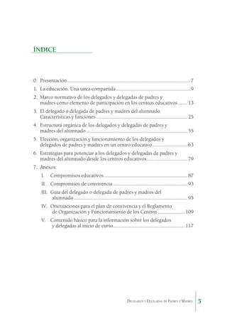 ÍNDICE

0.	 Presentación...............................................................................................................7
1.	 La educación. Una tarea compartida...................................................................9
2.	 Marco normativo de los delegados y delegadas de padres y
madres como elemento de participación en los centros educativos......... 13
3.	 El delegado o delegada de padres y madres del alumnado.
Características y funciones.................................................................................. 25
4.	 Estructura orgánica de los delegados y delegadas de padres y
madres del alumnado........................................................................................... 55
5.	 Elección, organización y funcionamiento de los delegados y
delegados de padres y madres en un centro educativo................................ 63
6.	 Estrategias para potenciar a los delegados y delegadas de padres y
madres del alumnado desde los centros educativos..................................... 79
7.	 Anexos:
I.	

Compromisos educativos........................................................................... 87

II.	 Compromisos de convivencia................................................................... 93
III.	 Guía del delegado o delegada de padres y madres del
alumnado...................................................................................................... 95
IV.	 Orientaciones para el plan de convivencia y el Reglamento
de Organización y Funcionamiento de los Centros.........................109
V.	 Contenido básico para la información sobre los delegados
y delegadas al inicio de curso................................................................117
.

Delegados y Delegadas de Padres y Madres.

5

 