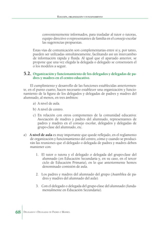 Elección, organización y funcionamiento

convenientemente informados, para trasladar al tutor o tutoras,
equipo directivo o representantes de familia en el consejo escolar
las sugerencias propuestas.
Estas vías de comunicación son complementarias entre sí y, por tanto,
pueden ser utilizadas simultáneamente, facilitando así un intercambio
de información rápida y fluida. Al igual que el apartado anterior, se
propone que una vez elegida la delegada o delegado se consensúen el
o los modelos a seguir.

5.2.	 Organización y funcionamiento de los delegados y delegadas de padres y madres en el centro educativo.

El cumplimiento y desarrollo de las funciones establecidas anteriormente, en el punto cuarto, hacen necesario establecer una organización y funcionamiento de la figura de los delegados y delegadas de padres y madres del
alumnado, al menos, en tres ámbitos:
a)	 A nivel de aula.
b)	 A nivel de centro.
c)	 En relación con otros componentes de la comunidad educativa:
Asociación de madres y padres del alumnado, representantes de
padres y madres en el consejo escolar, delegados y delegadas de
grupo-clase del alumnado, etc.
a)	 A nivel de aula es muy importante que quede reflejado, en el reglamento
de organización y funcionamiento del centro, cómo y cuando se producirán las reuniones que el delegado o delegada de padres y madres deben
mantener con:
1.	 El tutor o tutora y el delegado o delegada del grupo-clase del
alumnado (en Educación Secundaria y, en su caso, en el tercer
ciclo de Educación Primaria), en lo que anteriormente hemos
denominado comisión de aula.
2.	 Los padres y madres del alumnado del grupo (Asamblea de padres y madres del alumnado del aula).
3.	 Con el delegado o delegada del grupo-clase del alumnado (fundamentalmente en Educación Secundaria).

68

Delegados y Delegadas de Padres y Madres.

 