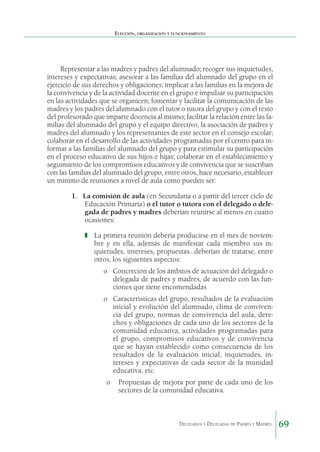 Elección, organización y funcionamiento

Representar a las madres y padres del alumnado; recoger sus inquietudes,
intereses y expectativas; asesorar a las familias del alumnado del grupo en el
ejercicio de sus derechos y obligaciones; implicar a las familias en la mejora de
la convivencia y de la actividad docente en el grupo e impulsar su participación
en las actividades que se organicen; fomentar y facilitar la comunicación de las
madres y los padres del alumnado con el tutor o tutora del grupo y con el resto
del profesorado que imparte docencia al mismo; facilitar la relación entre las familias del alumnado del grupo y el equipo directivo, la asociación de padres y
madres del alumnado y los representantes de este sector en el consejo escolar;
colaborar en el desarrollo de las actividades programa­ as por el centro para ind
formar a las familias del alumnado del grupo y para estimular su participación
en el proceso educa­ ivo de sus hijos e hijas; colaborar en el establecimiento y
t
seguimiento de los compromisos educativos y de convivencia que se suscriban
con las familias del alumnado del grupo, entre otros, hace necesario, establecer
un mínimo de reuniones a nivel de aula como pueden ser:
1.	 La comisión de aula (en Secundaria o a partir del tercer ciclo de
Educación Primaria) o el tutor o tutora con el delegado o delegada de padres y madres deberían reunirse al menos en cuatro
ocasiones:
❚	 La primera reunión debería producirse en el mes de noviem-

bre y en ella, además de manifestar cada miembro sus inquietudes, intereses, propuestas…deberían de tratarse, entre
otros, los siguientes aspectos:
o	 Concreción de los ámbitos de actuación del delegado o
delegada de padres y madres, de acuerdo con las funciones que tiene encomendadas
o	 Características del grupo, resultados de la evaluación
inicial y evolución del alumnado, clima de convivencia del grupo, normas de convivencia del aula, derechos y obligaciones de cada uno de los sectores de la
comunidad educativa, actividades programadas para
el grupo, compromisos educativos y de convivencia
que se hayan establecido como consecuencia de los
resultados de la evaluación inicial, inquietudes, intereses y expectativas de cada sector de la munidad
educativa, etc.
o	 Propuestas de mejora por parte de cada uno de los
sectores de la comunidad educativa.

Delegados y Delegadas de Padres y Madres.

69

 