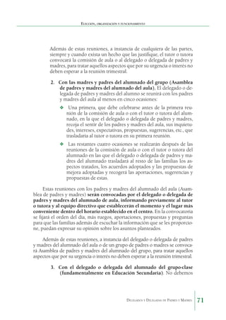 Elección, organización y funcionamiento

Además de estas reuniones, a instancia de cualquiera de las partes,
siempre y cuando exista un hecho que las justifique, el tutor o tutora
convocará la comisión de aula o al delegado o delegada de padres y
madres, para tratar aquellos aspectos que por su urgencia o interés no
deben esperar a la reunión trimestral.
2.	 Con las madres y padres del alumnado del grupo (Asamblea
de padres y madres del alumnado del aula). El delegado o delegada de padres y madres del alumno se reunirá con los padres
y madres del aula al menos en cinco ocasiones:
❖	 Una primera, que debe celebrarse antes de la primera reu-

nión de la comisión de aula o con el tutor o tutora del alumnado, en la que el delegado o delegada de padres y madres,
recoja el sentir de los padres y madres del aula, sus inquietudes, intereses, expectativas, propuestas, sugerencias, etc., que
trasladaría al tutor o tutora en su primera reunión.

❖	 Las restantes cuatro ocasiones se realizarán después de las

reuniones de la comisión de aula o con el tutor o tutora del
alumnado en las que el delegado o delegada de padres y madres del alumnado trasladará al resto de las familias los aspectos tratados, los acuerdos adoptados y las propuestas de
mejora adoptadas y recogerá las aportaciones, sugerencias y
propuestas de estas.

Estas reuniones con los padres y madres del alumnado del aula (Asamblea de padres y madres) serán convocadas por el delegado o delegada de
padres y madres del alumnado de aula, informando previamente al tutor
o tutora y al equipo directivo que establecerán el momento y el lugar más
conveniente dentro del horario establecido en el centro. En la convocatoria
se fijará el orden del día, más ruegos, aportaciones, propuestas y preguntas
para que las familias además de escuchar la información que se les proporcione, puedan expresar su opinión sobre los asuntos planteados.
Además de estas reuniones, a instancia del delegado o delegada de padres
y madres del alumnado del aula o de un grupo de padres o madres se convocará Asamblea de padres y madres del alumnado del grupo, para tratar aquellos
aspectos que por su urgencia o interés no deben esperar a la reunión trimestral.
3.	 Con el delegado o delegada del alumnado del grupo-clase
(fundamentalmente en Educación Secundaria). No debemos

Delegados y Delegadas de Padres y Madres.

71

 
