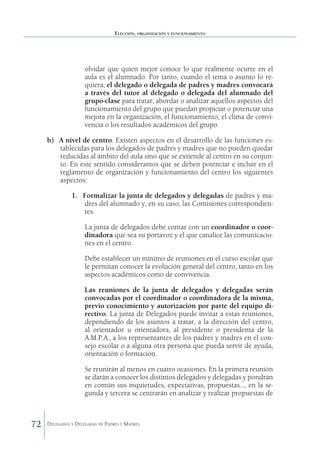 Elección, organización y funcionamiento

olvidar que quien mejor conoce lo que realmente ocurre en el
aula es el alumnado. Por tanto, cuando el tema o asunto lo requiera, el delegado o delegada de padres y madres convocará
a través del tutor al delegado o delegada del alumnado del
grupo-clase para tratar, abordar o analizar aquellos aspectos del
funcionamiento del grupo que puedan propiciar o potenciar una
mejora en la organización, el funcionamiento, el clima de convivencia o los resultados académicos del grupo.
b)	 A nivel de centro. Existen aspectos en el desarrollo de las funciones establecidas para los delegados de padres y madres que no pueden quedar
reducidas al ámbito del aula sino que se extiende al centro en su conjunto. En este sentido consideramos que se deben potenciar e incluir en el
reglamento de organización y funcionamiento del centro los siguientes
aspectos:
1.	 Formalizar la junta de delegados y delegadas de padres y madres del alumnado y, en su caso, las Comisiones correspondientes.
La junta de delegados debe contar con un coordinador o coordinadora que sea su portavoz y el que canalice las comunicaciones en el centro.
Debe establecer un mínimo de reuniones en el curso escolar que
le permitan conocer la evolución general del centro, tanto en los
aspectos académicos como de convivencia.
Las reuniones de la junta de delegados y delegadas serán
convocadas por el coordinador o coordinadora de la misma,
previo conocimiento y autorización por parte del equipo directivo. La junta de Delegados puede invitar a estas reuniones,
dependiendo de los asuntos a tratar, a la dirección del centro,
al orientador u orientadora, al presidente o presidenta de la
A.M.P.A., a los representantes de los padres y madres en el consejo escolar o a alguna otra persona que pueda servir de ayuda,
orientación o formación.
Se reunirán al menos en cuatro ocasiones. En la primera reunión
se darán a conocer los distintos delegados y delegadas y pondrán
en común sus inquietudes, expectativas, propuestas…, en la segunda y tercera se centrarán en analizar y realizar propuestas de

72

Delegados y Delegadas de Padres y Madres.

 