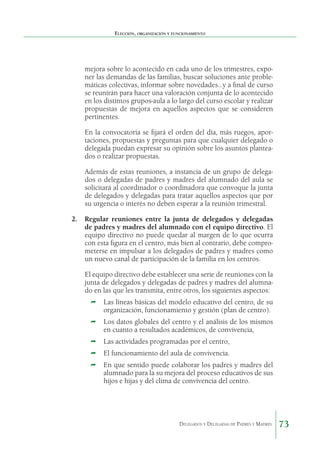 Elección, organización y funcionamiento

mejora sobre lo acontecido en cada uno de los trimestres, exponer las demandas de las familias, buscar soluciones ante problemáticas colectivas, informar sobre novedades…y a final de curso
se reunirán para hacer una valoración conjunta de lo acontecido
en los distintos grupos-aula a lo largo del curso escolar y realizar
propuestas de mejora en aquellos aspectos que se consideren
pertinentes.
En la convocatoria se fijará el orden del día, más ruegos, aportaciones, propuestas y preguntas para que cualquier delegado o
delegada puedan expresar su opinión sobre los asuntos planteados o realizar propuestas.
Además de estas reuniones, a instancia de un grupo de delegados o delegadas de padres y madres del alumnado del aula se
solicitará al coordinador o coordinadora que convoque la junta
de delegados y delegadas para tratar aquellos aspectos que por
su urgencia o interés no deben esperar a la reunión trimestral.
2.		Regular reuniones entre la junta de delegados y delegadas
de padres y madres del alumnado con el equipo directivo. El
equipo directivo no puede quedar al margen de lo que ocurra
con esta figura en el centro, más bien al contrario, debe comprometerse en impulsar a los delegados de padres y madres como
un nuevo canal de participación de la familia en los centros.
El equipo directivo debe establecer una serie de reuniones con la
junta de delegados y delegadas de padres y madres del alumnado en las que les transmita, entre otros, los siguientes aspectos:
Ì	 Las líneas básicas del modelo educativo del centro, de su

organización, funcionamiento y gestión (plan de centro).

Ì	 Los datos globales del centro y el análisis de los mismos

en cuanto a resultados académicos, de convivencia,

Ì	 Las actividades programadas por el centro,
Ì	 El funcionamiento del aula de convivencia.
Ì	 En que sentido puede colaborar los padres y madres del

alumnado para la su mejora del proceso educativos de sus
hijos e hijas y del clima de convivencia del centro.

Delegados y Delegadas de Padres y Madres.

73

 