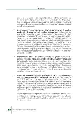 Estrategias

dimiento de elección o como exponga ante el resto de las familias las
funciones que debe desarrollar. Si esto se realiza potenciando esta figura y sus funciones, profesorado, padres y madres tomarán conciencia
del alcance de esta figura en la vida del centro y concretamente en cada
uno de los grupos-aula.
	 Fomentar estrategias básicas de coordinación entre los delegados
y delegadas de padres y madres y los tutores y tutoras: la normativa
vigente hace una referencia explícita a establecer mecanismos de coordinación entre la tutoría de cada unidad escolar y la figura del delegado
o delegada. De este modo familia y profesorado irán en la misma dirección en aspectos fundamentales que tan necesarios son para una educación de calidad. Entre ambos (en el caso de Educación Secundaria
pueden contar con el delegado o delegada del alumnado) acometerán,
desde la transparencia y desde principios de confidencialidad, la realidad del grupo-clase y adoptarán a lo largo de todo el curso las medidas
más adecuadas que la educación que reciba el alumnado sea de la mayor calidad posible.
	 El reconocimiento de los padres y madres del grupo como una figura de confianza entre los distintos sectores, órganos y colectivos
del centro: Es vital la necesidad de que se convierta en una figura útil,
funcional y operativa en beneficio de los intereses de los niños y niñas,
de tal modo que las familias y el profesorado reconozcan y hagan valer
sus actuaciones, generando confianza en todos los sectores, permitiendo así poder ejercer como interlocutores que favorezcan que familia y
escuela remen en la misma dirección.
	 La consideración del delegado o delegada de padres y madres como
uno de los indicadores de calidad del centro: desde esta figura y a
partir de la información recabada desde las familias, se pueden aportar
datos de gran relevancia para reflexionar sobre las prácticas educativas
llevadas a cabo. Las aportaciones que se puedan hacer son clave para la
mejora de la calidad de la enseñanza. En este sentido desde las familias
se pueden aportar sugerencias y propuestas, así como validar los proyectos que se están llevando a cabo.
	

80

Desde el profesorado se pueden dar pistas a las familias de cómo mejorar la relación entre padres, madres, hijos e hijas, así como reforzar
modelos familiares que contribuyan favorablemente a la educación de
los niños y niñas.

Delegados y Delegadas de Padres y Madres.

 