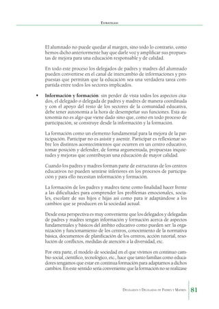 Estrategias

	

El alumnado no puede quedar al margen, sino todo lo contrario, como
hemos dicho anteriormente hay que darle voz y amplificar sus propuestas de mejora para una educación responsable y de calidad.

	

En todo este proceso los delegados de padres y madres del alumnado
pueden convertirse en el canal de intercambio de informaciones y propuestas que permitan que la educación sea una verdadera tarea compartida entre todos los sectores implicados.

	 Información y formación: sin perder de vista todos los aspectos citados, el delegado o delegada de padres y madres de manera coordinada
y con el apoyo del resto de los sectores de la comunidad educativa,
debe tener autonomía a la hora de desempeñar sus funciones. Esta autonomía no es algo que viene dado sino que, como en todo proceso de
participación, se construye desde la información y la formación.
	

La formación como un elemento fundamental para la mejora de la participación. Participar no es asistir y asentir. Participar es reflexionar sobre los distintos acontecimientos que ocurren en un centro educativo,
tomar posición y defender, de forma argumentada, propuestas inquietudes y mejoras que contribuyan una educación de mayor calidad.

	

Cuando los padres y madres forman parte de estructuras de los centros
educativos no pueden sentirse inferiores en los procesos de participación y para ello necesitan información y formación.

	

La formación de los padres y madres tiene como finalidad hacer frente
a las dificultades para comprender los problemas emocionales, sociales, escolare de sus hijos e hijas así como para ir adaptándose a los
cambios que se producen en la sociedad actual.

	

Desde esta perspectiva es muy conveniente que los delegados y delegadas
de padres y madres tengan información y formación acerca de aspectos
fundamentales y básicos del ámbito educativo como pueden ser: la organización y funcionamiento de los centros, conocimiento de la normativa
básica, documentos de planificación de los centros, acción tutorial, resolución de conflictos, medidas de atención a la diversidad, etc.

	

Por otra parte, el modelo de sociedad en el que vivimos en continuo cambio social, científico, tecnológico, etc., hace que tanto familias como educadores tengamos que estar en continua formación para adaptarnos a dichos
cambios. En este sentido sería conveniente que la formación no se realizase

Delegados y Delegadas de Padres y Madres.

81

 
