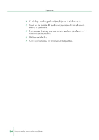 Estrategias

✓	 EL diálogo madres/padres-hijos/hijas en la adolescencia.
✓	 Modelos de familia: El modelo democrático frente al autori­
tario o el permisivo.
✓	 Las normas, límites y sanciones como medidas para favo­ ecer
r
una conciencia positiva.
✓	 Hábitos saludables.
✓	 Corresponsabilidad en beneficio de la igualdad.

84

Delegados y Delegadas de Padres y Madres.

 
