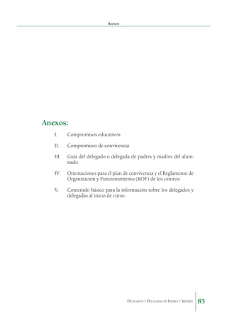 Anexos

Anexos:
I.	

Compromisos educativos

II.	

Compromisos de convivencia

III.	

Guía del delegado o delegada de padres y madres del alumnado.

IV.	

Orientaciones para el plan de convivencia y el Reglamento de
Organización y Funcionamiento (ROF) de los centros.

V.	

Contenido básico para la información sobre los delegados y
delegadas al inicio de curso.

Delegados y Delegadas de Padres y Madres.

85

 