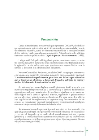 Presentación
Desde el movimiento asociativo al que representa CODAPA, desde hace
aproximadamente quince años, viene siendo una figura demandada y considerada como necesaria, como un elemento importante en la participación real
de los padres y madres en el proceso educativo. Así podemos verlo reflejado
en una de nuestras publicaciones: La participación: Marco normativo (1997).
La figura del Delegado o Delegada de padres y madres es nueva en nuestro sistema educativo, aunque no lo es en otros países como Francia en el que
la legislación escolar ya los contempla y actúan como intermediarios entre la
familia, la dirección o la administración del centro.
Nuestra Comunidad Autónoma, en el año 2007, recogió por primera vez
esta figura en su desarrollo normativa, aunque lo hace con carácter opcional:
“Los centros educativos podrán crear, para cada una de las etapas educativas
que se impartan en el mismo, la figura del delegado o delegada de padres y
madres del alumnado de cada unidad escolar”
Actualmente los nuevos Reglamentos Orgánicos de los Centros y la normativa que regula la promoción de la convivencia y el derecho de las familias
a participar en el proceso educativo de sus hijos e hijas han vuelto a retomar
dicha figura, sin el carácter opcional anterior, regulando el procedimiento
para su elección y estableciendo sus funciones. Por otra parte, deja abierto
a su regulación en los reglamentos de organización y funcionamiento de los
centros las estructuras y cauces de participación y coordinación de esta figura
con otros componentes de la comunidad educativa
Somos conscientes de que una figura de este tipo no funciona sólo porque tenga un aval legal, sino porque la comunidad educativa en su conjunto
y, en especial, los padres y las madres le demos el reconocimiento, el protagonismo y la vitalidad que consideramos necesaria para que su colaboración
con el profesorado contribuya a que nuestros hijos e hijas tengan cada día una
educación de mayor calidad.

Delegados y Delegadas de Padres y Madres.

7

 