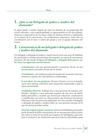 Anexos

1. 	¿Qué es un Delegado de padres y madres del
alumnado?

Es aquel padre o madre elegido de entre las familias de un grupo-aula del
centro educativo, cuya responsabilidad es representarlas en las necesidades,
intereses y expectativas de sus hijos e hijas de manera colectiva, e implicarlas
en la mejora de la convivencia y los rendimientos educativos. Todo ello, en
coordinación con el tutor o tutora del grupo y con el equipo directivo del
centro.

2.	 Características de un delegado o delegada de padres
y madres del alumnado

Un delegado o delegada de padres y madres ha de tener una serie de habilidades personales y sociales que permitan desempeñar sus tareas de una manera
proactiva. De este modo, la figura del delegado o delegada debe poseer, entre otras, las siguientes características:
	

Comunicativa: con una aptitud natural a comunicar. Ha de ser una
persona fácil y accesible al trato de los demás.

	

Conciliadora: con tendencia a generar puntos de encuentro ante sentimientos o puntos de vista distintos o enfrentados.

	

Ir con ideas, no con prejuicios: Pensar el futuro y no en el pasado,
y por tanto aportar soluciones ante situaciones enquistadas o que se
vayan presentando.

	

Cualidades afectivas: Trabajar dos o más personas de manera coordinada o dirigirte a otras personas requiere de una serie de habilidades personales y sociales que favorezcan relaciones constructivas
y equilibradas, así como un clima positivo que favorezca las buenas
relaciones entre las personas implicadas. En ente sentido el delegado
o delegada de padres y madres debe ser una persona cercana, en la
que los demás puedan confiar.

	

Nivel de exigencia justo (asertiva): Entre las habilidades personales
ha de destacar la doble característica de ser una persona eficaz y justa.
Por tanto se trata de un perfil que requiere de habilidades para analizar el contexto y las situaciones que provocan las dificultades, para

Delegados y Delegadas de Padres y Madres.

97

 