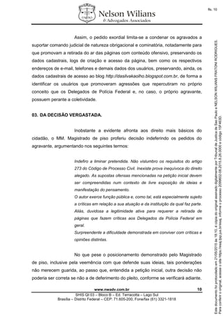 www.nwadv.com.br 10
SHIS QI 03 – Bloco B – Ed. Terracotta – Lago Sul
Brasília – Distrito Federal – CEP: 71.605-200, Fone/fax (61) 3321-1818
Assim, o pedido exordial limita-se a condenar os agravados a
suportar comando judicial de natureza obrigacional e cominatória, notadamente para
que promovam a retirada do ar das páginas com conteúdo ofensivo, preservando os
dados cadastrais, logs de criação e acesso da página, bem como os respectivos
endereços de e-mail, telefones e demais dados dos usuários, preservando, ainda, os
dados cadastrais de acesso ao blog http://dasilvakaolho.blogspot.com.br, de forma a
identificar os usuários que promoveram agressões que repercutiram no próprio
conceito que os Delegados de Polícia Federal e, no caso, o próprio agravante,
possuem perante a coletividade.
03. DA DECISÃO VERGASTADA.
Inobstante a evidente afronta aos direito mais básicos do
cidadão, o MM. Magistrado de piso proferiu decisão indeferindo os pedidos do
agravante, argumentando nos seguintes termos:
Indefiro a liminar pretendida. Não vislumbro os requisitos do artigo
273 do Código de Processo Civil. Inexiste prova inequívoca do direito
alegado. As supostas ofensas mencionadas na petição inicial devem
ser compreendidas num contexto de livre exposição de ideias e
manifestação do pensamento.
O autor exerce função pública e, como tal, está especialmente sujeito
a críticas em relação a sua atuação e da instituição da qual faz parte.
Aliás, duvidosa a legitimidade ativa para requerer a retirada de
páginas que fazem críticas aos Delegados da Polícia Federal em
geral.
Surpreendente a dificuldade demonstrada em conviver com críticas e
opiniões distintas.
No que pese o posicionamento demonstrado pelo Magistrado
de piso, inclusive pela veemência com que defende suas ideias, tais ponderações
não merecem guarida, ao passo que, entendida a petição inicial, outra decisão não
poderia ser correta se não a de deferimento do pleito, conforme se verificará adiante.
Paraconferirooriginal,acesseositehttps://esaj.tjsp.jus.br/esaj,informeoprocesso2099602-08.2015.8.26.0000ecódigo15F463D.
Estedocumentofoiprotocoladoem21/05/2015às18:10,écópiadooriginalassinadodigitalmenteporTribunaldeJusticadeSaoPauloeNELSONWILIANSFRATONIRODRIGUES.
fls. 10
 