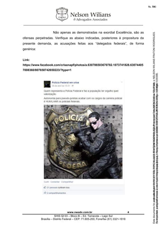 ________________________________________________________________
www.nwadv.com.br 4
SHIS QI 03 – Bloco B – Ed. Terracota – Lago Sul
Brasília – Distrito Federal – CEP: 71.605-200, Fone/fax (61) 3321-1818
Não apenas as demonstradas na exordial Excelência, são as
ofensas perpetradas. Verifique as abaixo indicadas, posteriores à propositura da
presente demanda, as acusações feitas aos “delegados federais”, de forma
genérica:
Link:
https://www.facebook.com/crisenapf/photos/a.630786503670782.1073741828.63074405
7008360/807658742650223/?type=1
Seimpresso,paraconferênciaacesseositehttps://esaj.tjsp.jus.br/esaj,informeoprocesso1037079-65.2015.8.26.0100eocódigo103939B.
EstedocumentofoiassinadodigitalmenteporNELSONWILIANSFRATONIRODRIGUES.Protocoladoem05/05/2015às17:44:39.
fls. 74
Paraconferirooriginal,acesseositehttps://esaj.tjsp.jus.br/esaj,informeoprocesso2099602-08.2015.8.26.0000ecódigo15F4646.
Estedocumentofoiprotocoladoem21/05/2015às18:10,écópiadooriginalassinadodigitalmenteporTribunaldeJusticaSaoPauloeNELSONWILIANSFRATONIRODRIGUES.
fls. 100
 