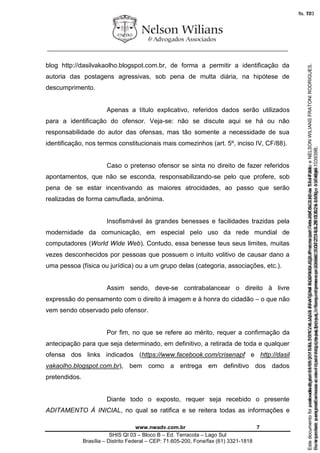 ________________________________________________________________
www.nwadv.com.br 7
SHIS QI 03 – Bloco B – Ed. Terracota – Lago Sul
Brasília – Distrito Federal – CEP: 71.605-200, Fone/fax (61) 3321-1818
blog http://dasilvakaolho.blogspot.com.br, de forma a permitir a identificação da
autoria das postagens agressivas, sob pena de multa diária, na hipótese de
descumprimento.
Apenas a título explicativo, referidos dados serão utilizados
para a identificação do ofensor. Veja-se: não se discute aqui se há ou não
responsabilidade do autor das ofensas, mas tão somente a necessidade de sua
identificação, nos termos constitucionais mais comezinhos (art. 5º, inciso IV, CF/88).
Caso o pretenso ofensor se sinta no direito de fazer referidos
apontamentos, que não se esconda, responsabilizando-se pelo que profere, sob
pena de se estar incentivando as maiores atrocidades, ao passo que serão
realizadas de forma camuflada, anônima.
Insofismável às grandes benesses e facilidades trazidas pela
modernidade da comunicação, em especial pelo uso da rede mundial de
computadores (World Wide Web). Contudo, essa benesse teus seus limites, muitas
vezes desconhecidos por pessoas que possuem o intuito volitivo de causar dano a
uma pessoa (física ou jurídica) ou a um grupo delas (categoria, associações, etc.).
Assim sendo, deve-se contrabalancear o direito à livre
expressão do pensamento com o direito à imagem e à honra do cidadão – o que não
vem sendo observado pelo ofensor.
Por fim, no que se refere ao mérito, requer a confirmação da
antecipação para que seja determinado, em definitivo, a retirada de toda e qualquer
ofensa dos links indicados (https://www.facebook.com/crisenapf e http://dasil
vakaolho.blogspot.com.br), bem como a entrega em definitivo dos dados
pretendidos.
Diante todo o exposto, requer seja recebido o presente
ADITAMENTO À INICIAL, no qual se ratifica e se reitera todas as informações e
Seimpresso,paraconferênciaacesseositehttps://esaj.tjsp.jus.br/esaj,informeoprocesso1037079-65.2015.8.26.0100eocódigo103939B.
EstedocumentofoiassinadodigitalmenteporNELSONWILIANSFRATONIRODRIGUES.Protocoladoem05/05/2015às17:44:39.
fls. 77
Paraconferirooriginal,acesseositehttps://esaj.tjsp.jus.br/esaj,informeoprocesso2099602-08.2015.8.26.0000ecódigo15F4646.
Estedocumentofoiprotocoladoem21/05/2015às18:10,écópiadooriginalassinadodigitalmenteporTribunaldeJusticaSaoPauloeNELSONWILIANSFRATONIRODRIGUES.
fls. 103
 