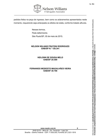________________________________________________________________
www.nwadv.com.br 8
SHIS QI 03 – Bloco B – Ed. Terracota – Lago Sul
Brasília – Distrito Federal – CEP: 71.605-200, Fone/fax (61) 3321-1818
pedidos feitos na peça de ingresso, bem como os aclaramentos apresentados neste
momento, requerendo seja antecipada os efeitos da tutela, conforme tratado alhures.
Nesses termos,
Pede deferimento.
São Paulo/SP, 05 de maio de 2015.
NELSON WILIANS FRATONI RODRIGUES
OAB/SP N.° 128.341
HEILONN DE SOUSA MELO
OAB/DF 20.589
FERNANDO MODESTO MAGALHÃES VIEIRA
OAB/DF 30.788
Seimpresso,paraconferênciaacesseositehttps://esaj.tjsp.jus.br/esaj,informeoprocesso1037079-65.2015.8.26.0100eocódigo103939B.
EstedocumentofoiassinadodigitalmenteporNELSONWILIANSFRATONIRODRIGUES.Protocoladoem05/05/2015às17:44:39.
fls. 78
Paraconferirooriginal,acesseositehttps://esaj.tjsp.jus.br/esaj,informeoprocesso2099602-08.2015.8.26.0000ecódigo15F4646.
Estedocumentofoiprotocoladoem21/05/2015às18:10,écópiadooriginalassinadodigitalmenteporTribunaldeJusticaSaoPauloeNELSONWILIANSFRATONIRODRIGUES.
fls. 104
 