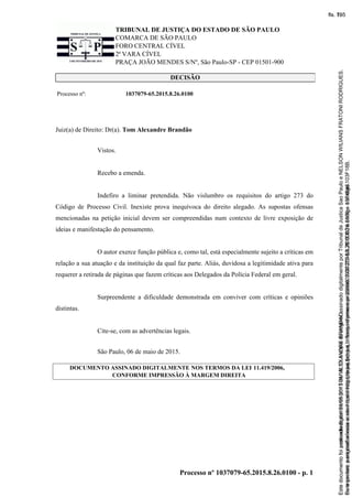 TRIBUNAL DE JUSTIÇA DO ESTADO DE SÃO PAULO
COMARCA DE SÃO PAULO
FORO CENTRAL CÍVEL
2ª VARA CÍVEL
PRAÇA JOÃO MENDES S/Nº, São Paulo-SP - CEP 01501-900
Processo nº 1037079-65.2015.8.26.0100 - p. 1
DECISÃO
Processo nº: 1037079-65.2015.8.26.0100
Juiz(a) de Direito: Dr(a). Tom Alexandre Brandão
Vistos.
Recebo a emenda.
Indefiro a liminar pretendida. Não vislumbro os requisitos do artigo 273 do
Código de Processo Civil. Inexiste prova inequívoca do direito alegado. As supostas ofensas
mencionadas na petição inicial devem ser compreendidas num contexto de livre exposição de
ideias e manifestação do pensamento.
O autor exerce função pública e, como tal, está especialmente sujeito a críticas em
relação a sua atuação e da instituição da qual faz parte. Aliás, duvidosa a legitimidade ativa para
requerer a retirada de páginas que fazem críticas aos Delegados da Polícia Federal em geral.
Surpreendente a dificuldade demonstrada em conviver com críticas e opiniões
distintas.
Cite-se, com as advertências legais.
São Paulo, 06 de maio de 2015.
DOCUMENTO ASSINADO DIGITALMENTE NOS TERMOS DA LEI 11.419/2006,
CONFORME IMPRESSÃO À MARGEM DIREITA
Seimpresso,paraconferênciaacesseositehttps://esaj.tjsp.jus.br/esaj,informeoprocesso1037079-65.2015.8.26.0100eocódigo103F18B.
EstedocumentofoiassinadodigitalmenteporTOMALEXANDREBRANDAO.
fls. 79
Paraconferirooriginal,acesseositehttps://esaj.tjsp.jus.br/esaj,informeoprocesso2099602-08.2015.8.26.0000ecódigo15F4646.
Estedocumentofoiprotocoladoem21/05/2015às18:10,écópiadooriginalassinadodigitalmenteporTribunaldeJusticaSaoPauloeNELSONWILIANSFRATONIRODRIGUES.
fls. 105
 